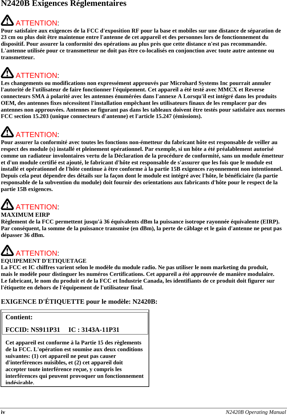 iv N2420B Operating Manual  N2420B Exigences Réglementaires   ATTENTION:   Pour satisfaire aux exigences de la FCC d&apos;exposition RF pour la base et mobiles sur une distance de séparation de 23 cm ou plus doit être maintenue entre l&apos;antenne de cet appareil et des personnes lors de fonctionnement du dispositif. Pour assurer la conformité des opérations au plus près que cette distance n&apos;est pas recommandée. L&apos;antenne utilisée pour ce transmetteur ne doit pas être co-localisés en conjonction avec toute autre antenne ou transmetteur.   ATTENTION:   Les changements ou modifications non expressément approuvés par Microhard Systems Inc pourrait annuler l&apos;autorité de l&apos;utilisateur de faire fonctionner l&apos;équipement. Cet appareil a été testé avec MMCX et Reverse connecteurs SMA à polarité avec les antennes énumérées dans l&apos;annexe A Lorsqu&apos;il est intégré dans les produits OEM, des antennes fixes nécessitent l&apos;installation empêchant les utilisateurs finaux de les remplacer par des antennes non approuvées. Antennes ne figurant pas dans les tableaux doivent être testés pour satisfaire aux normes FCC section 15.203 (unique connecteurs d&apos;antenne) et l&apos;article 15.247 (émissions).   ATTENTION:   Pour assurer la conformité avec toutes les fonctions non-émetteur du fabricant hôte est responsable de veiller au respect des module (s) installé et pleinement opérationnel. Par exemple, si un hôte a été préalablement autorisé comme un radiateur involontaires vertu de la Déclaration de la procédure de conformité, sans un module émetteur et d&apos;un module certifié est ajouté, le fabricant d&apos;hôte est responsable de s&apos;assurer que les fois que le module est installé et opérationnel de l&apos;hôte continue à être conforme à la partie 15B exigences rayonnement non intentionnel. Depuis cela peut dépendre des détails sur la façon dont le module est intégré avec l&apos;hôte, le bénéficiaire (la partie responsable de la subvention du module) doit fournir des orientations aux fabricants d&apos;hôte pour le respect de la partie 15B exigences.   ATTENTION: MAXIMUM EIRP Règlement de la FCC permettent jusqu&apos;à 36 équivalents dBm la puissance isotrope rayonnée équivalente (EIRP). Par conséquent, la somme de la puissance transmise (en dBm), la perte de câblage et le gain d&apos;antenne ne peut pas dépasser 36 dBm.   ATTENTION: EQUIPEMENT D&apos;ETIQUETAGE La FCC et IC chiffres varient selon le modèle du module radio. Ne pas utiliser le nom marketing du produit, mais le modèle pour distinguer les numéros Certifications. Cet appareil a été approuvée de manière modulaire. Le fabricant, le nom du produit et de la FCC et Industrie Canada, les identifiants de ce produit doit figurer sur l&apos;étiquette en dehors de l&apos;équipement de l&apos;utilisateur final.  EXIGENCE D&apos;ÉTIQUETTE pour le modèle: N2420B:           Contient:    FCCID: NS911P31     IC : 3143A-11P31 Cet appareil est conforme à la Partie 15 des règlements de la FCC. L&apos;opération est soumise aux deux conditions suivantes: (1) cet appareil ne peut pas causer d&apos;interférences nuisibles, et (2) cet appareil doit accepter toute interférence reçue, y compris les interférences qui peuvent provoquer un fonctionnement indésirable.