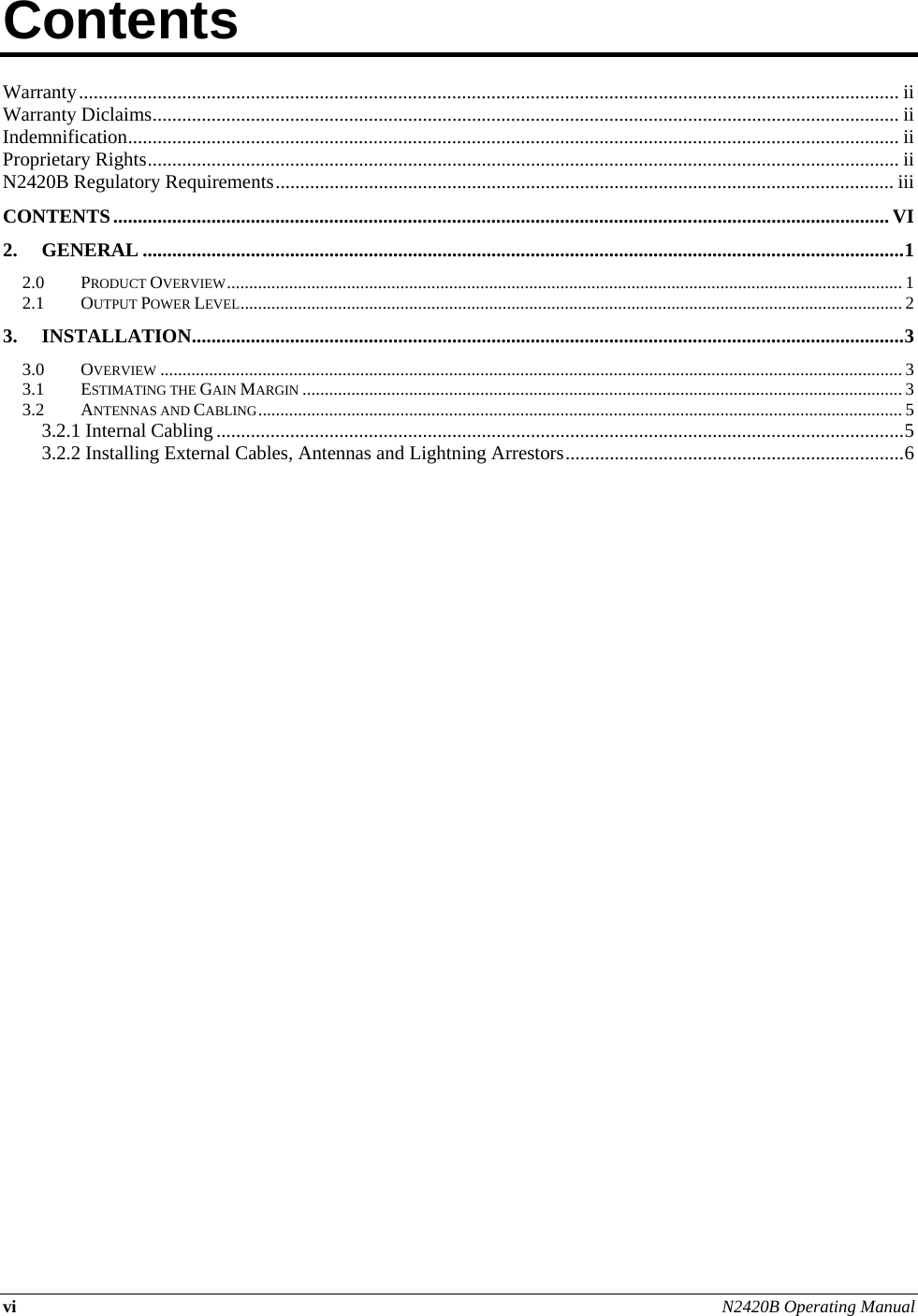 vi N2420B Operating Manual  Contents          Warranty ....................................................................................................................................................................... ii Warranty Diclaims ........................................................................................................................................................ ii Indemnification ............................................................................................................................................................. ii Proprietary Rights ......................................................................................................................................................... ii N2420B Regulatory Requirements .............................................................................................................................. iii CONTENTS .............................................................................................................................................................. VI 2. GENERAL ........................................................................................................................................................... 1 2.0 PRODUCT OVERVIEW ........................................................................................................................................................ 1 2.1 OUTPUT POWER LEVEL ..................................................................................................................................................... 2 3. INSTALLATION ................................................................................................................................................. 3 3.0 OVERVIEW ....................................................................................................................................................................... 3 3.1 ESTIMATING THE GAIN MARGIN ....................................................................................................................................... 3 3.2 ANTENNAS AND CABLING ................................................................................................................................................. 5 3.2.1 Internal Cabling ............................................................................................................................................ 5 3.2.2 Installing External Cables, Antennas and Lightning Arrestors ..................................................................... 6     
