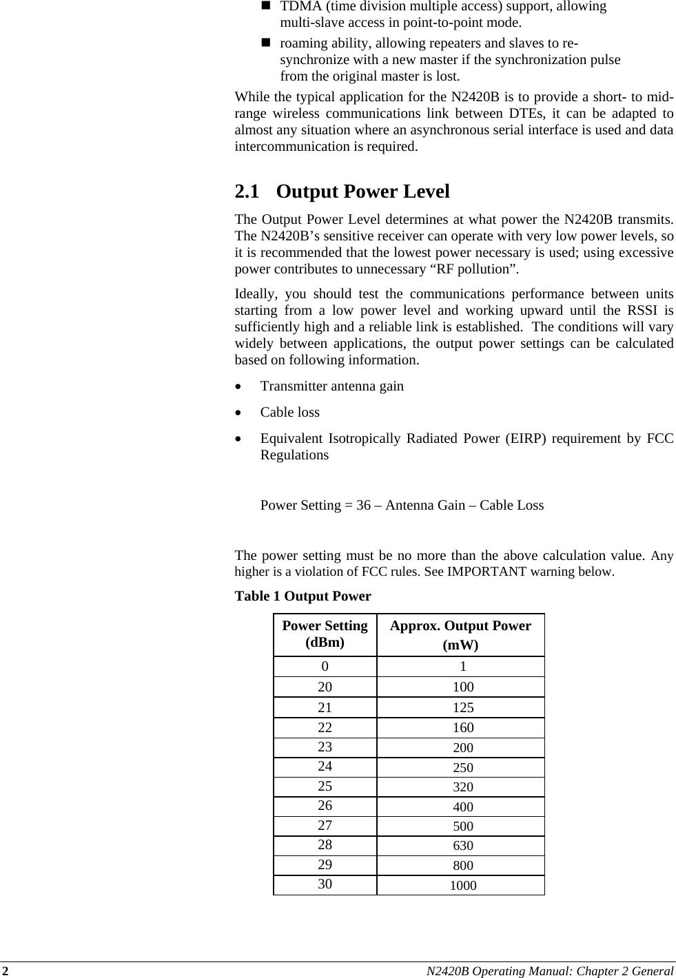 2 N2420B Operating Manual: Chapter 2 General   TDMA (time division multiple access) support, allowing multi-slave access in point-to-point mode.  roaming ability, allowing repeaters and slaves to re-synchronize with a new master if the synchronization pulse from the original master is lost. While the typical application for the N2420B is to provide a short- to mid-range wireless communications link between DTEs, it can be adapted to almost any situation where an asynchronous serial interface is used and data intercommunication is required.  2.1 Output Power Level The Output Power Level determines at what power the N2420B transmits.  The N2420B’s sensitive receiver can operate with very low power levels, so it is recommended that the lowest power necessary is used; using excessive power contributes to unnecessary “RF pollution”. Ideally, you should test the communications performance between units starting from a low power level and working upward until the RSSI is sufficiently high and a reliable link is established.  The conditions will vary widely between applications, the output power settings can be calculated based on following information. • Transmitter antenna gain  • Cable loss • Equivalent Isotropically Radiated Power (EIRP) requirement by FCC Regulations    Power Setting = 36 – Antenna Gain – Cable Loss  The power setting must be no more than the above calculation value. Any higher is a violation of FCC rules. See IMPORTANT warning below.  Table 1 Output Power Power Setting (dBm)  Approx. Output Power  (mW) 0 1 20 100 21 125 22 160 23  200 24  250 25  320 26  400 27  500 28  630 29  800 30  1000  