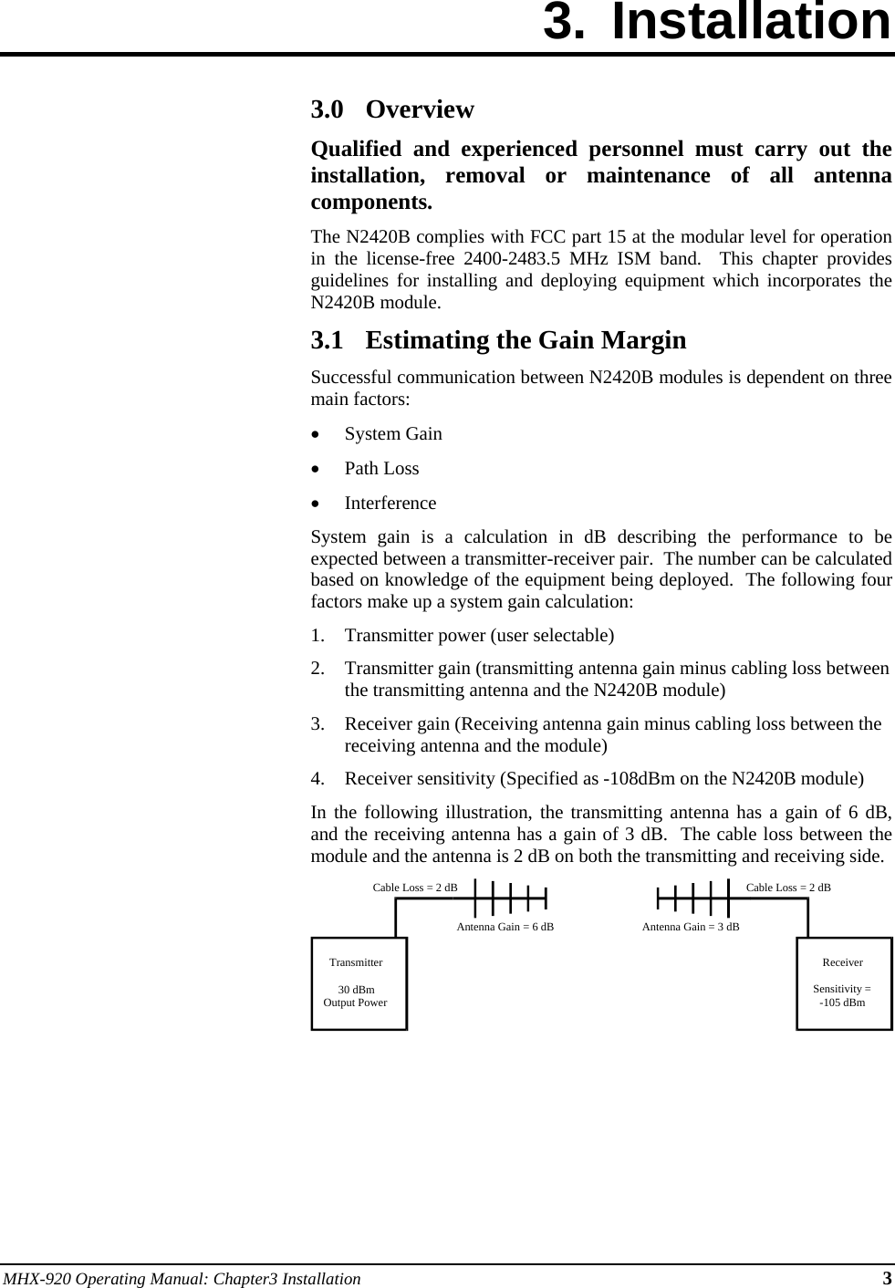 MHX-920 Operating Manual: Chapter3 Installation 3 3. Installation        3.0 Overview Qualified and experienced personnel must carry out the installation, removal or maintenance of all antenna components. The N2420B complies with FCC part 15 at the modular level for operation in the license-free 2400-2483.5 MHz ISM band.  This chapter provides guidelines for installing and deploying equipment which incorporates the N2420B module. 3.1 Estimating the Gain Margin Successful communication between N2420B modules is dependent on three main factors: • System Gain • Path Loss • Interference System gain is a calculation in dB describing the performance to be expected between a transmitter-receiver pair.  The number can be calculated based on knowledge of the equipment being deployed.  The following four factors make up a system gain calculation: 1. Transmitter power (user selectable) 2. Transmitter gain (transmitting antenna gain minus cabling loss between the transmitting antenna and the N2420B module) 3. Receiver gain (Receiving antenna gain minus cabling loss between the receiving antenna and the module) 4. Receiver sensitivity (Specified as -108dBm on the N2420B module) In the following illustration, the transmitting antenna has a gain of 6 dB, and the receiving antenna has a gain of 3 dB.  The cable loss between the module and the antenna is 2 dB on both the transmitting and receiving side.       Transmitter30 dBmOutput PowerReceiverSensitivity =-105 dBmCable Loss = 2 dBCable Loss = 2 dBAntenna Gain = 6 dB Antenna Gain = 3 dB