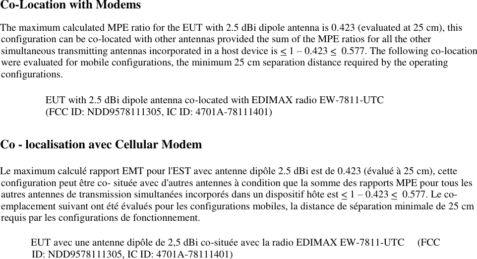    Co-Location with Modems   The maximum calculated MPE ratio for the EUT with 2.5 dBi dipole antenna is 0.423 (evaluated at 25 cm), this configuration can be co-located with other antennas provided the sum of the MPE ratios for all the other simultaneous transmitting antennas incorporated in a host device is &lt; 1 – 0.423 &lt;  0.577. The following co-location were evaluated for mobile configurations, the minimum 25 cm separation distance required by the operating configurations.     EUT with 2.5 dBi dipole antenna co-located with EDIMAX radio EW-7811-UTC                                  (FCC ID: NDD9578111305, IC ID: 4701A-78111401)   Co - localisation avec Cellular Modem      Le maximum calculé rapport EMT pour l&apos;EST avec antenne dipôle 2.5 dBi est de 0.423 (évalué à 25 cm), cette configuration peut être co- située avec d&apos;autres antennes à condition que la somme des rapports MPE pour tous les autres antennes de transmission simultanées incorporés dans un dispositif hôte est &lt; 1 – 0.423 &lt;  0.577. Le co- emplacement suivant ont été évalués pour les configurations mobiles, la distance de séparation minimale de 25 cm requis par les configurations de fonctionnement.       EUT avec une antenne dipôle de 2,5 dBi co-située avec la radio EDIMAX EW-7811-UTC     (FCC ID: NDD9578111305, IC ID: 4701A-78111401)                 