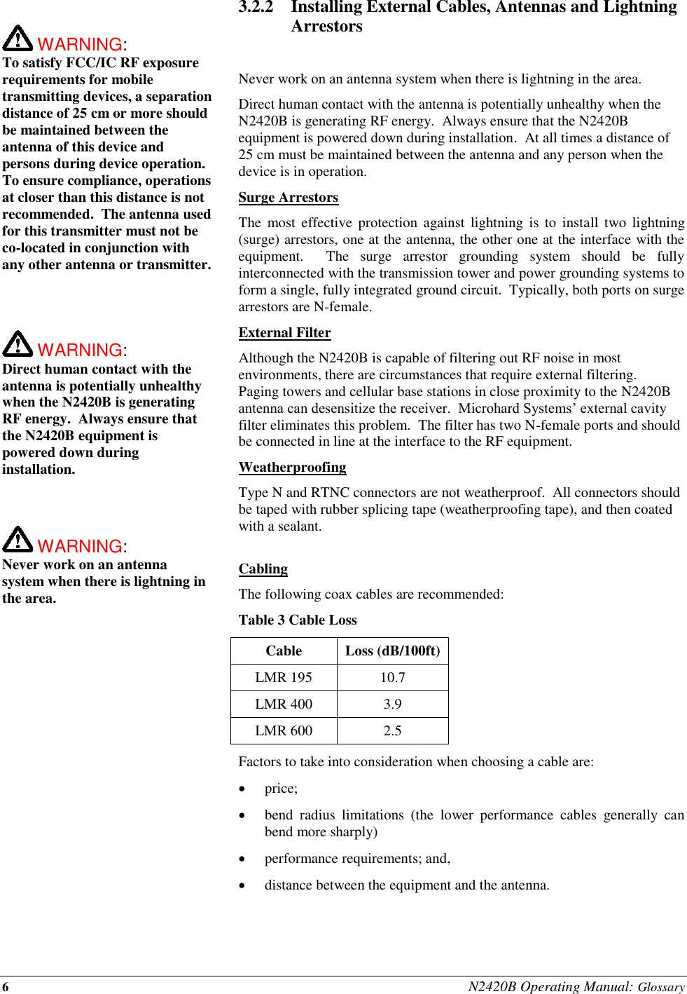 6 N2420B Operating Manual: Glossary   WARNING:   To satisfy FCC/IC RF exposure requirements for mobile transmitting devices, a separation distance of 25 cm or more should be maintained between the antenna of this device and persons during device operation. To ensure compliance, operations at closer than this distance is not recommended.  The antenna used for this transmitter must not be co-located in conjunction with any other antenna or transmitter.     WARNING:   Direct human contact with the antenna is potentially unhealthy when the N2420B is generating RF energy.  Always ensure that the N2420B equipment is powered down during installation.     WARNING:   Never work on an antenna system when there is lightning in the area.   3.2.2 Installing External Cables, Antennas and Lightning Arrestors  Never work on an antenna system when there is lightning in the area. Direct human contact with the antenna is potentially unhealthy when the N2420B is generating RF energy.  Always ensure that the N2420B equipment is powered down during installation.  At all times a distance of 25 cm must be maintained between the antenna and any person when the device is in operation. Surge Arrestors The  most  effective  protection  against  lightning  is  to  install  two  lightning (surge) arrestors, one at the antenna, the other one at the interface with the equipment.    The  surge  arrestor  grounding  system  should  be  fully interconnected with the transmission tower and power grounding systems to form a single, fully integrated ground circuit.  Typically, both ports on surge arrestors are N-female. External Filter Although the N2420B is capable of filtering out RF noise in most environments, there are circumstances that require external filtering.  Paging towers and cellular base stations in close proximity to the N2420B antenna can desensitize the receiver.  Microhard Systems’ external cavity filter eliminates this problem.  The filter has two N-female ports and should be connected in line at the interface to the RF equipment. Weatherproofing Type N and RTNC connectors are not weatherproof.  All connectors should be taped with rubber splicing tape (weatherproofing tape), and then coated with a sealant.  Cabling The following coax cables are recommended: Table 3 Cable Loss Cable Loss (dB/100ft) LMR 195 10.7 LMR 400 3.9 LMR 600 2.5 Factors to take into consideration when choosing a cable are:  price;  bend  radius  limitations  (the  lower  performance  cables  generally  can bend more sharply)  performance requirements; and,  distance between the equipment and the antenna.  