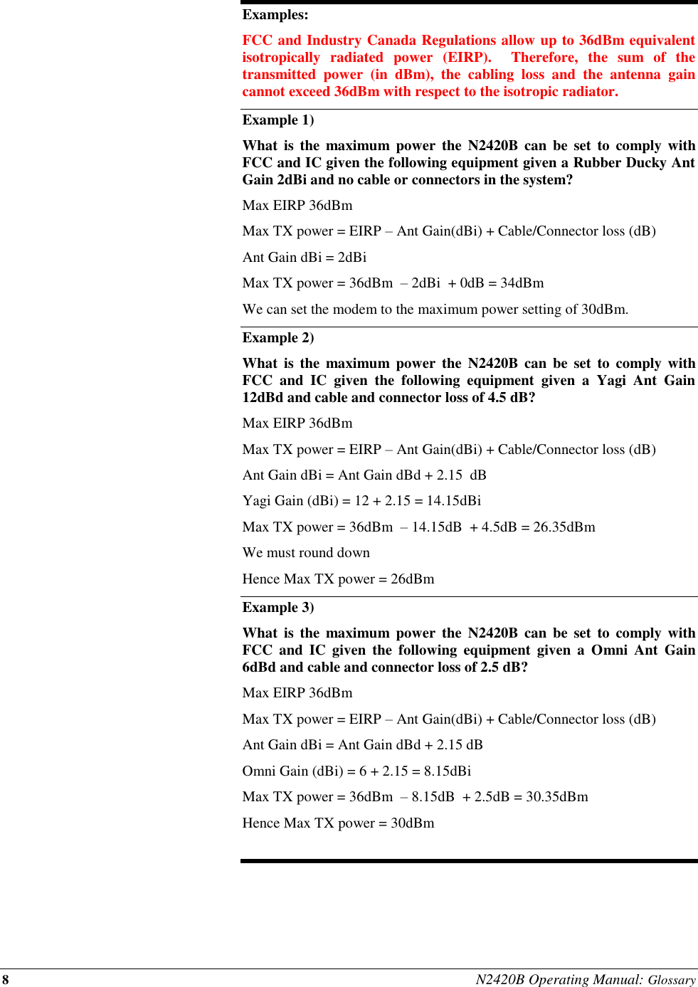 8 N2420B Operating Manual: Glossary  Examples: FCC and Industry Canada Regulations allow up to 36dBm equivalent isotropically  radiated  power  (EIRP).    Therefore,  the  sum  of  the transmitted  power  (in  dBm),  the  cabling  loss  and  the  antenna  gain cannot exceed 36dBm with respect to the isotropic radiator. Example 1) What  is  the  maximum  power  the  N2420B  can  be  set  to  comply with FCC and IC given the following equipment given a Rubber Ducky Ant Gain 2dBi and no cable or connectors in the system? Max EIRP 36dBm  Max TX power = EIRP – Ant Gain(dBi) + Cable/Connector loss (dB) Ant Gain dBi = 2dBi Max TX power = 36dBm  – 2dBi  + 0dB = 34dBm  We can set the modem to the maximum power setting of 30dBm. Example 2)   What  is  the  maximum  power  the  N2420B  can  be  set  to  comply with FCC  and  IC  given  the  following  equipment  given  a  Yagi  Ant  Gain 12dBd and cable and connector loss of 4.5 dB? Max EIRP 36dBm  Max TX power = EIRP – Ant Gain(dBi) + Cable/Connector loss (dB) Ant Gain dBi = Ant Gain dBd + 2.15  dB Yagi Gain (dBi) = 12 + 2.15 = 14.15dBi Max TX power = 36dBm  – 14.15dB  + 4.5dB = 26.35dBm  We must round down  Hence Max TX power = 26dBm Example 3) What  is  the  maximum  power  the  N2420B  can  be  set  to  comply with FCC  and  IC  given  the  following  equipment  given  a  Omni  Ant  Gain 6dBd and cable and connector loss of 2.5 dB? Max EIRP 36dBm  Max TX power = EIRP – Ant Gain(dBi) + Cable/Connector loss (dB) Ant Gain dBi = Ant Gain dBd + 2.15 dB Omni Gain (dBi) = 6 + 2.15 = 8.15dBi Max TX power = 36dBm  – 8.15dB  + 2.5dB = 30.35dBm  Hence Max TX power = 30dBm  