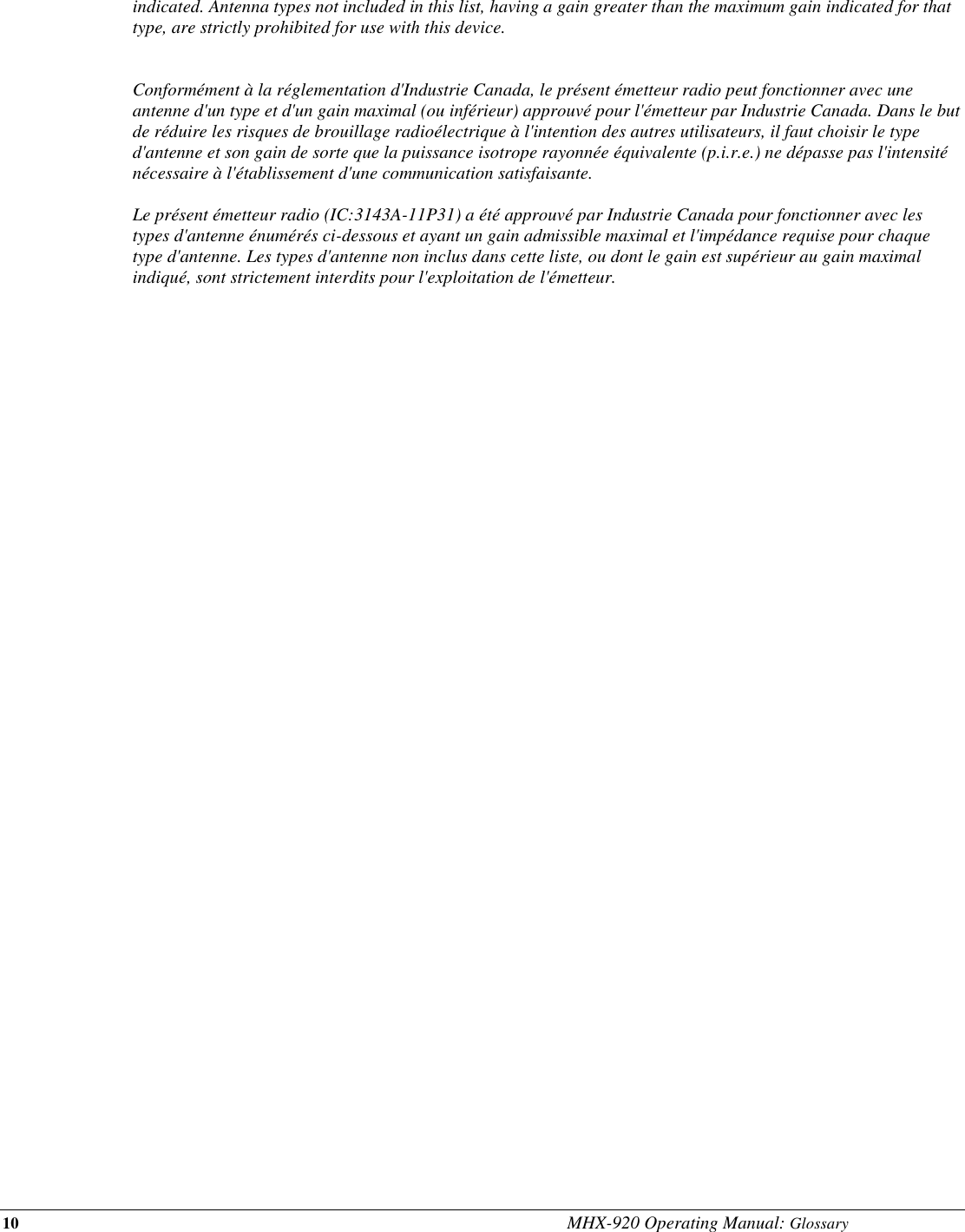 10 MHX-920 Operating Manual: Glossary indicated. Antenna types not included in this list, having a gain greater than the maximum gain indicated for that type, are strictly prohibited for use with this device.   Conformément à la réglementation d&apos;Industrie Canada, le présent émetteur radio peut fonctionner avec une antenne d&apos;un type et d&apos;un gain maximal (ou inférieur) approuvé pour l&apos;émetteur par Industrie Canada. Dans le but de réduire les risques de brouillage radioélectrique à l&apos;intention des autres utilisateurs, il faut choisir le type d&apos;antenne et son gain de sorte que la puissance isotrope rayonnée équivalente (p.i.r.e.) ne dépasse pas l&apos;intensité nécessaire à l&apos;établissement d&apos;une communication satisfaisante.  Le présent émetteur radio (IC:3143A-11P31) a été approuvé par Industrie Canada pour fonctionner avec les types d&apos;antenne énumérés ci-dessous et ayant un gain admissible maximal et l&apos;impédance requise pour chaque type d&apos;antenne. Les types d&apos;antenne non inclus dans cette liste, ou dont le gain est supérieur au gain maximal indiqué, sont strictement interdits pour l&apos;exploitation de l&apos;émetteur.   