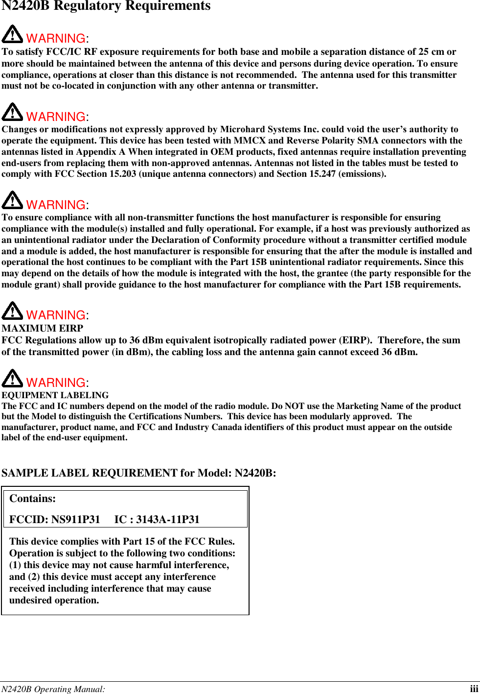N2420B Operating Manual:  iii N2420B Regulatory Requirements   WARNING:   To satisfy FCC/IC RF exposure requirements for both base and mobile a separation distance of 25 cm or more should be maintained between the antenna of this device and persons during device operation. To ensure compliance, operations at closer than this distance is not recommended.  The antenna used for this transmitter must not be co-located in conjunction with any other antenna or transmitter.    WARNING:   Changes or modifications not expressly approved by Microhard Systems Inc. could void the user’s authority to operate the equipment. This device has been tested with MMCX and Reverse Polarity SMA connectors with the antennas listed in Appendix A When integrated in OEM products, fixed antennas require installation preventing end-users from replacing them with non-approved antennas. Antennas not listed in the tables must be tested to comply with FCC Section 15.203 (unique antenna connectors) and Section 15.247 (emissions).   WARNING:   To ensure compliance with all non-transmitter functions the host manufacturer is responsible for ensuring compliance with the module(s) installed and fully operational. For example, if a host was previously authorized as an unintentional radiator under the Declaration of Conformity procedure without a transmitter certified module and a module is added, the host manufacturer is responsible for ensuring that the after the module is installed and operational the host continues to be compliant with the Part 15B unintentional radiator requirements. Since this may depend on the details of how the module is integrated with the host, the grantee (the party responsible for the module grant) shall provide guidance to the host manufacturer for compliance with the Part 15B requirements.   WARNING: MAXIMUM EIRP FCC Regulations allow up to 36 dBm equivalent isotropically radiated power (EIRP).  Therefore, the sum of the transmitted power (in dBm), the cabling loss and the antenna gain cannot exceed 36 dBm.     WARNING: EQUIPMENT LABELING The FCC and IC numbers depend on the model of the radio module. Do NOT use the Marketing Name of the product but the Model to distinguish the Certifications Numbers.  This device has been modularly approved.  The manufacturer, product name, and FCC and Industry Canada identifiers of this product must appear on the outside label of the end-user equipment.   SAMPLE LABEL REQUIREMENT for Model: N2420B:           Contains:    FCCID: NS911P31     IC : 3143A-11P31 This device complies with Part 15 of the FCC Rules.  Operation is subject to the following two conditions: (1) this device may not cause harmful interference, and (2) this device must accept any interference received including interference that may cause undesired operation.  