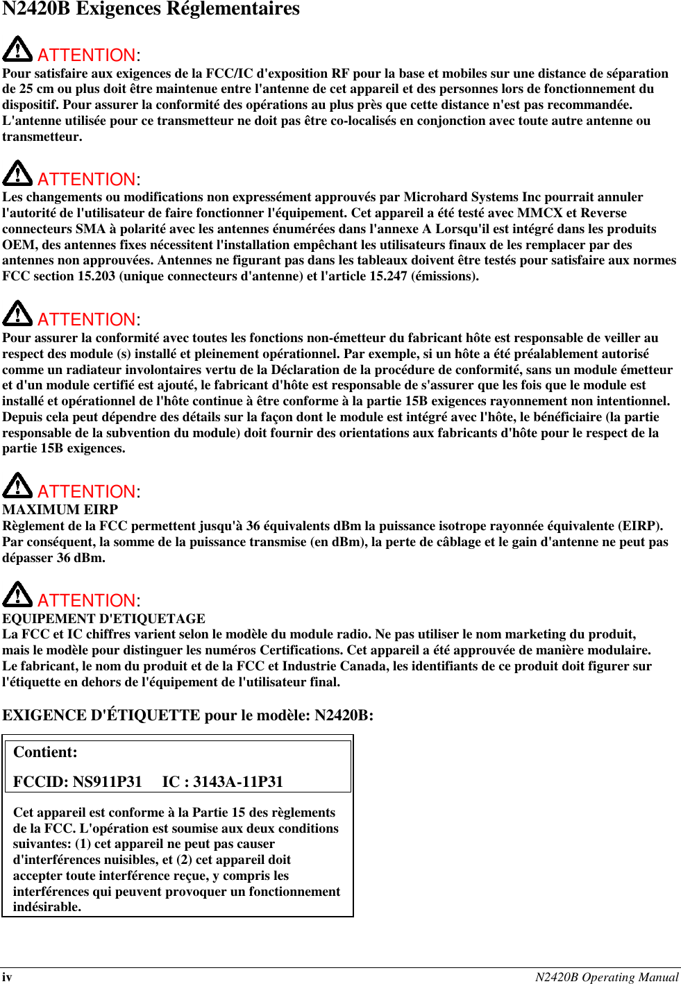 iv N2420B Operating Manual  N2420B Exigences Réglementaires   ATTENTION:   Pour satisfaire aux exigences de la FCC/IC d&apos;exposition RF pour la base et mobiles sur une distance de séparation de 25 cm ou plus doit être maintenue entre l&apos;antenne de cet appareil et des personnes lors de fonctionnement du dispositif. Pour assurer la conformité des opérations au plus près que cette distance n&apos;est pas recommandée. L&apos;antenne utilisée pour ce transmetteur ne doit pas être co-localisés en conjonction avec toute autre antenne ou transmetteur.   ATTENTION:   Les changements ou modifications non expressément approuvés par Microhard Systems Inc pourrait annuler l&apos;autorité de l&apos;utilisateur de faire fonctionner l&apos;équipement. Cet appareil a été testé avec MMCX et Reverse connecteurs SMA à polarité avec les antennes énumérées dans l&apos;annexe A Lorsqu&apos;il est intégré dans les produits OEM, des antennes fixes nécessitent l&apos;installation empêchant les utilisateurs finaux de les remplacer par des antennes non approuvées. Antennes ne figurant pas dans les tableaux doivent être testés pour satisfaire aux normes FCC section 15.203 (unique connecteurs d&apos;antenne) et l&apos;article 15.247 (émissions).   ATTENTION:   Pour assurer la conformité avec toutes les fonctions non-émetteur du fabricant hôte est responsable de veiller au respect des module (s) installé et pleinement opérationnel. Par exemple, si un hôte a été préalablement autorisé comme un radiateur involontaires vertu de la Déclaration de la procédure de conformité, sans un module émetteur et d&apos;un module certifié est ajouté, le fabricant d&apos;hôte est responsable de s&apos;assurer que les fois que le module est installé et opérationnel de l&apos;hôte continue à être conforme à la partie 15B exigences rayonnement non intentionnel. Depuis cela peut dépendre des détails sur la façon dont le module est intégré avec l&apos;hôte, le bénéficiaire (la partie responsable de la subvention du module) doit fournir des orientations aux fabricants d&apos;hôte pour le respect de la partie 15B exigences.   ATTENTION: MAXIMUM EIRP Règlement de la FCC permettent jusqu&apos;à 36 équivalents dBm la puissance isotrope rayonnée équivalente (EIRP). Par conséquent, la somme de la puissance transmise (en dBm), la perte de câblage et le gain d&apos;antenne ne peut pas dépasser 36 dBm.   ATTENTION: EQUIPEMENT D&apos;ETIQUETAGE La FCC et IC chiffres varient selon le modèle du module radio. Ne pas utiliser le nom marketing du produit, mais le modèle pour distinguer les numéros Certifications. Cet appareil a été approuvée de manière modulaire. Le fabricant, le nom du produit et de la FCC et Industrie Canada, les identifiants de ce produit doit figurer sur l&apos;étiquette en dehors de l&apos;équipement de l&apos;utilisateur final.  EXIGENCE D&apos;ÉTIQUETTE pour le modèle: N2420B:           Contient:    FCCID: NS911P31     IC : 3143A-11P31 Cet appareil est conforme à la Partie 15 des règlements de la FCC. L&apos;opération est soumise aux deux conditions suivantes: (1) cet appareil ne peut pas causer d&apos;interférences nuisibles, et (2) cet appareil doit accepter toute interférence reçue, y compris les interférences qui peuvent provoquer un fonctionnement indésirable. 