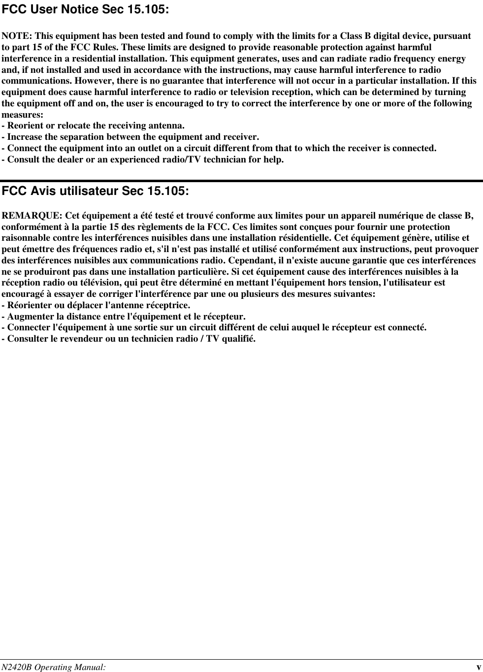 N2420B Operating Manual:  v   FCC User Notice Sec 15.105:  NOTE: This equipment has been tested and found to comply with the limits for a Class B digital device, pursuant to part 15 of the FCC Rules. These limits are designed to provide reasonable protection against harmful interference in a residential installation. This equipment generates, uses and can radiate radio frequency energy and, if not installed and used in accordance with the instructions, may cause harmful interference to radio communications. However, there is no guarantee that interference will not occur in a particular installation. If this equipment does cause harmful interference to radio or television reception, which can be determined by turning the equipment off and on, the user is encouraged to try to correct the interference by one or more of the following measures: - Reorient or relocate the receiving antenna. - Increase the separation between the equipment and receiver. - Connect the equipment into an outlet on a circuit different from that to which the receiver is connected. - Consult the dealer or an experienced radio/TV technician for help.  FCC Avis utilisateur Sec 15.105:  REMARQUE: Cet équipement a été testé et trouvé conforme aux limites pour un appareil numérique de classe B, conformément à la partie 15 des règlements de la FCC. Ces limites sont conçues pour fournir une protection raisonnable contre les interférences nuisibles dans une installation résidentielle. Cet équipement génère, utilise et peut émettre des fréquences radio et, s&apos;il n&apos;est pas installé et utilisé conformément aux instructions, peut provoquer des interférences nuisibles aux communications radio. Cependant, il n&apos;existe aucune garantie que ces interférences ne se produiront pas dans une installation particulière. Si cet équipement cause des interférences nuisibles à la réception radio ou télévision, qui peut être déterminé en mettant l&apos;équipement hors tension, l&apos;utilisateur est encouragé à essayer de corriger l&apos;interférence par une ou plusieurs des mesures suivantes: - Réorienter ou déplacer l&apos;antenne réceptrice. - Augmenter la distance entre l&apos;équipement et le récepteur. - Connecter l&apos;équipement à une sortie sur un circuit différent de celui auquel le récepteur est connecté. - Consulter le revendeur ou un technicien radio / TV qualifié.  