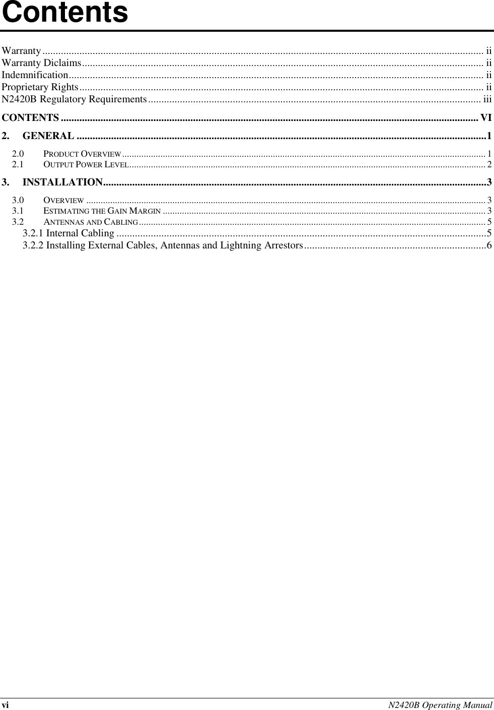 vi N2420B Operating Manual  Contents          Warranty ....................................................................................................................................................................... ii Warranty Diclaims ........................................................................................................................................................ ii Indemnification ............................................................................................................................................................. ii Proprietary Rights ......................................................................................................................................................... ii N2420B Regulatory Requirements .............................................................................................................................. iii CONTENTS .............................................................................................................................................................. VI 2. GENERAL ........................................................................................................................................................... 1 2.0 PRODUCT OVERVIEW ........................................................................................................................................................ 1 2.1 OUTPUT POWER LEVEL ..................................................................................................................................................... 2 3. INSTALLATION ................................................................................................................................................. 3 3.0 OVERVIEW ....................................................................................................................................................................... 3 3.1 ESTIMATING THE GAIN MARGIN ....................................................................................................................................... 3 3.2 ANTENNAS AND CABLING ................................................................................................................................................. 5 3.2.1 Internal Cabling ............................................................................................................................................ 5 3.2.2 Installing External Cables, Antennas and Lightning Arrestors ..................................................................... 6     