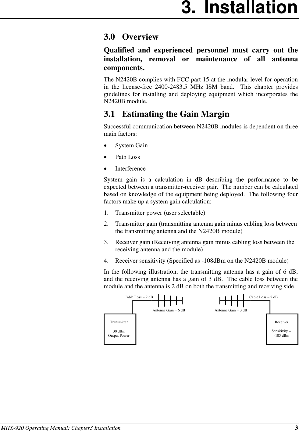 MHX-920 Operating Manual: Chapter3 Installation 3 3.  Installation        3.0 Overview Qualified  and  experienced  personnel  must  carry  out  the installation,  removal  or  maintenance  of  all  antenna components. The N2420B complies with FCC part 15 at the modular level for operation in  the  license-free  2400-2483.5  MHz  ISM  band.    This  chapter  provides guidelines  for  installing  and  deploying  equipment  which  incorporates  the N2420B module. 3.1 Estimating the Gain Margin Successful communication between N2420B modules is dependent on three main factors:  System Gain  Path Loss  Interference System  gain  is  a  calculation  in  dB  describing  the  performance  to  be expected between a transmitter-receiver pair.  The number can be calculated based on knowledge of the equipment being deployed.  The following four factors make up a system gain calculation: 1. Transmitter power (user selectable) 2. Transmitter gain (transmitting antenna gain minus cabling loss between the transmitting antenna and the N2420B module) 3. Receiver gain (Receiving antenna gain minus cabling loss between the receiving antenna and the module) 4. Receiver sensitivity (Specified as -108dBm on the N2420B module) In the following  illustration,  the transmitting antenna  has a  gain of 6 dB, and the receiving antenna has a gain of 3 dB.  The cable loss between the module and the antenna is 2 dB on both the transmitting and receiving side.       Transmitter 30 dBm Output Power Receiver Sensitivity = -105 dBm Cable Loss = 2 dB Cable Loss = 2 dB Antenna Gain = 6 dB Antenna Gain = 3 dB 