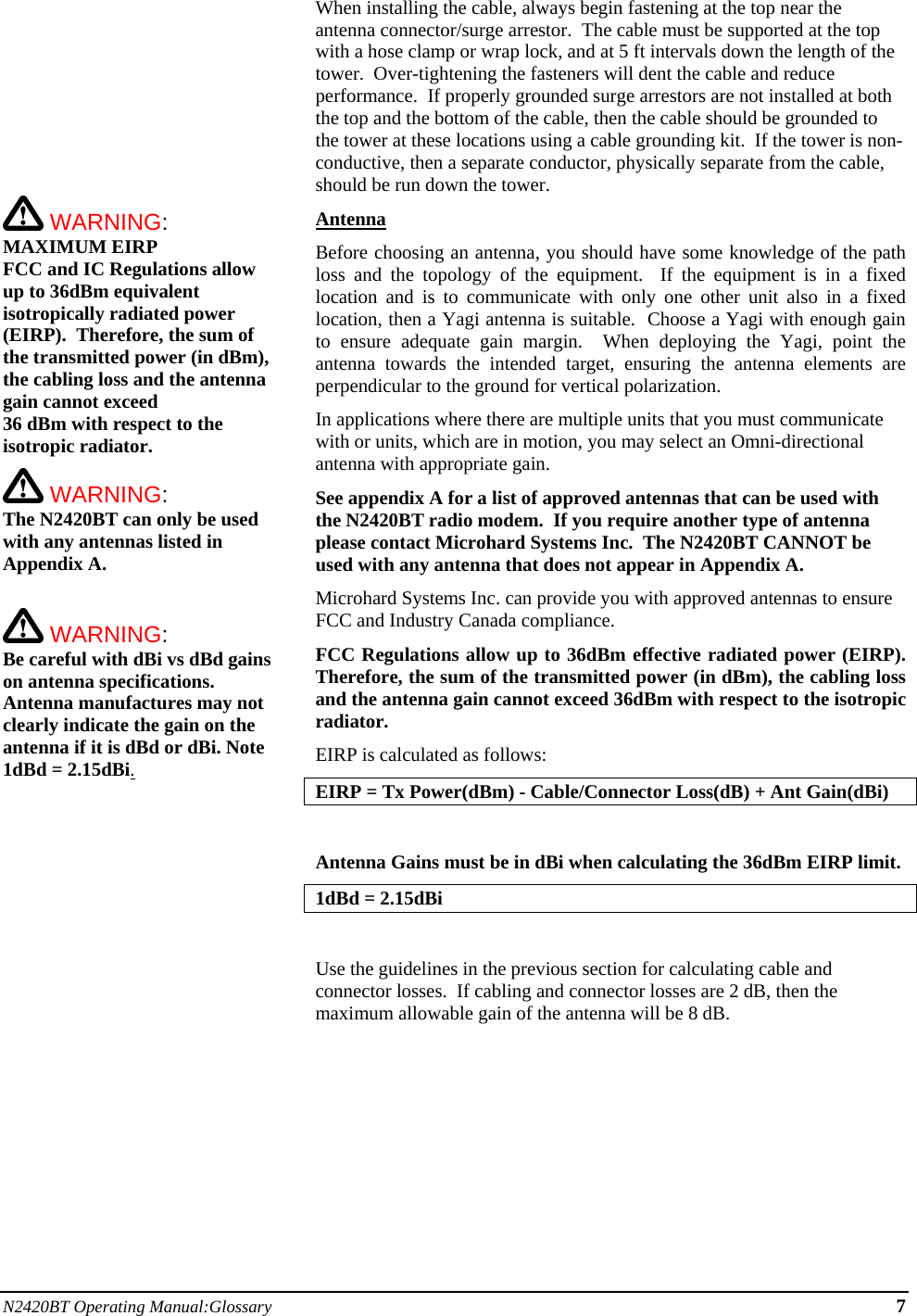 N2420BT Operating Manual:Glossary 7           WARNING: MAXIMUM EIRP FCC and IC Regulations allow up to 36dBm equivalent isotropically radiated power (EIRP).  Therefore, the sum of the transmitted power (in dBm), the cabling loss and the antenna gain cannot exceed  36 dBm with respect to the isotropic radiator.    WARNING: The N2420BT can only be used with any antennas listed in Appendix A.   WARNING: Be careful with dBi vs dBd gains on antenna specifications.  Antenna manufactures may not clearly indicate the gain on the antenna if it is dBd or dBi. Note 1dBd = 2.15dBi.When installing the cable, always begin fastening at the top near the antenna connector/surge arrestor.  The cable must be supported at the top with a hose clamp or wrap lock, and at 5 ft intervals down the length of the tower.  Over-tightening the fasteners will dent the cable and reduce performance.  If properly grounded surge arrestors are not installed at both the top and the bottom of the cable, then the cable should be grounded to the tower at these locations using a cable grounding kit.  If the tower is non-conductive, then a separate conductor, physically separate from the cable, should be run down the tower. Antenna Before choosing an antenna, you should have some knowledge of the path loss and the topology of the equipment.  If the equipment is in a fixed location and is to communicate with only one other unit also in a fixed location, then a Yagi antenna is suitable.  Choose a Yagi with enough gain to ensure adequate gain margin.  When deploying the Yagi, point the antenna towards the intended target, ensuring the antenna elements are perpendicular to the ground for vertical polarization. In applications where there are multiple units that you must communicate with or units, which are in motion, you may select an Omni-directional antenna with appropriate gain. See appendix A for a list of approved antennas that can be used with the N2420BT radio modem.  If you require another type of antenna please contact Microhard Systems Inc.  The N2420BT CANNOT be used with any antenna that does not appear in Appendix A.  Microhard Systems Inc. can provide you with approved antennas to ensure FCC and Industry Canada compliance. FCC Regulations allow up to 36dBm effective radiated power (EIRP).  Therefore, the sum of the transmitted power (in dBm), the cabling loss and the antenna gain cannot exceed 36dBm with respect to the isotropic radiator. EIRP is calculated as follows: EIRP = Tx Power(dBm) - Cable/Connector Loss(dB) + Ant Gain(dBi)  Antenna Gains must be in dBi when calculating the 36dBm EIRP limit.  1dBd = 2.15dBi  Use the guidelines in the previous section for calculating cable and connector losses.  If cabling and connector losses are 2 dB, then the maximum allowable gain of the antenna will be 8 dB.         