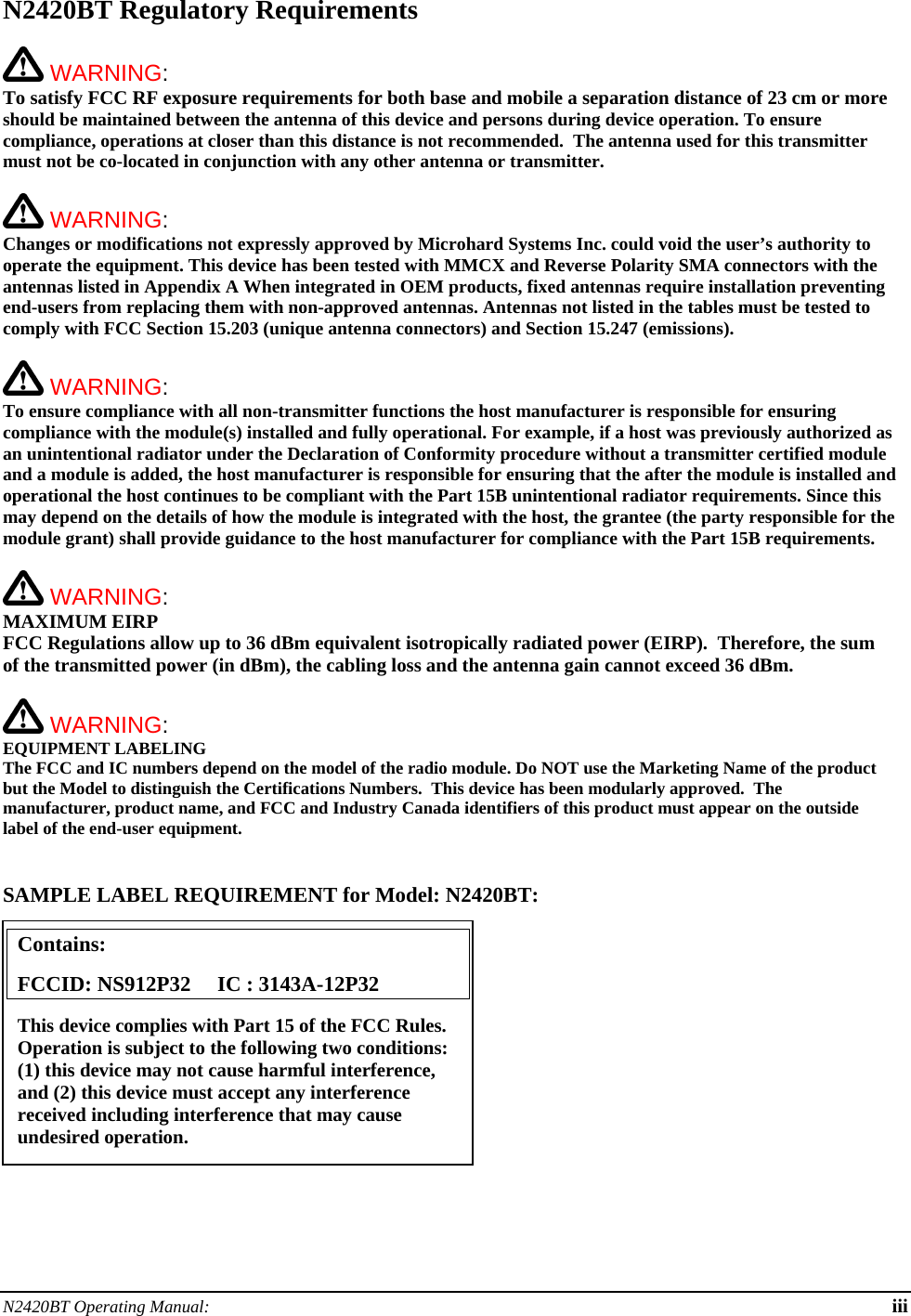 N2420BT Operating Manual:  iii N2420BT Regulatory Requirements   WARNING:   To satisfy FCC RF exposure requirements for both base and mobile a separation distance of 23 cm or more should be maintained between the antenna of this device and persons during device operation. To ensure compliance, operations at closer than this distance is not recommended.  The antenna used for this transmitter must not be co-located in conjunction with any other antenna or transmitter.    WARNING:   Changes or modifications not expressly approved by Microhard Systems Inc. could void the user’s authority to operate the equipment. This device has been tested with MMCX and Reverse Polarity SMA connectors with the antennas listed in Appendix A When integrated in OEM products, fixed antennas require installation preventing end-users from replacing them with non-approved antennas. Antennas not listed in the tables must be tested to comply with FCC Section 15.203 (unique antenna connectors) and Section 15.247 (emissions).   WARNING:   To ensure compliance with all non-transmitter functions the host manufacturer is responsible for ensuring compliance with the module(s) installed and fully operational. For example, if a host was previously authorized as an unintentional radiator under the Declaration of Conformity procedure without a transmitter certified module and a module is added, the host manufacturer is responsible for ensuring that the after the module is installed and operational the host continues to be compliant with the Part 15B unintentional radiator requirements. Since this may depend on the details of how the module is integrated with the host, the grantee (the party responsible for the module grant) shall provide guidance to the host manufacturer for compliance with the Part 15B requirements.   WARNING: MAXIMUM EIRP FCC Regulations allow up to 36 dBm equivalent isotropically radiated power (EIRP).  Therefore, the sum of the transmitted power (in dBm), the cabling loss and the antenna gain cannot exceed 36 dBm.     WARNING: EQUIPMENT LABELING The FCC and IC numbers depend on the model of the radio module. Do NOT use the Marketing Name of the product but the Model to distinguish the Certifications Numbers.  This device has been modularly approved.  The manufacturer, product name, and FCC and Industry Canada identifiers of this product must appear on the outside label of the end-user equipment.   SAMPLE LABEL REQUIREMENT for Model: N2420BT:           Contains:    FCCID: NS912P32     IC : 3143A-12P32 This device complies with Part 15 of the FCC Rules.  Operation is subject to the following two conditions: (1) this device may not cause harmful interference, and (2) this device must accept any interference received including interference that may cause undesired operation. 