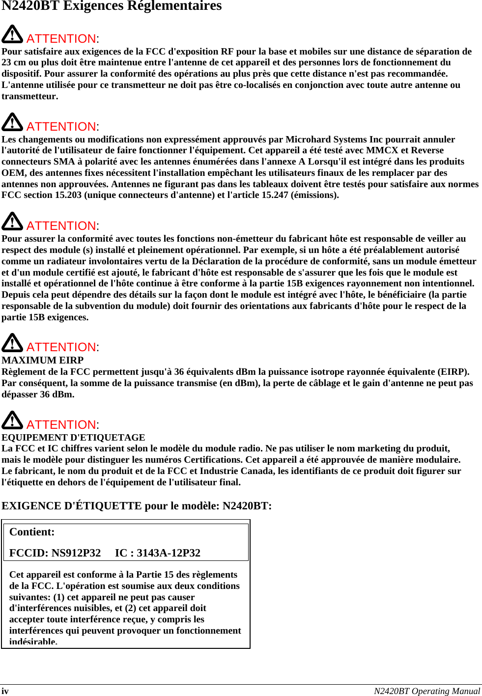 iv N2420BT Operating Manual  N2420BT Exigences Réglementaires   ATTENTION:   Pour satisfaire aux exigences de la FCC d&apos;exposition RF pour la base et mobiles sur une distance de séparation de 23 cm ou plus doit être maintenue entre l&apos;antenne de cet appareil et des personnes lors de fonctionnement du dispositif. Pour assurer la conformité des opérations au plus près que cette distance n&apos;est pas recommandée. L&apos;antenne utilisée pour ce transmetteur ne doit pas être co-localisés en conjonction avec toute autre antenne ou transmetteur.   ATTENTION:   Les changements ou modifications non expressément approuvés par Microhard Systems Inc pourrait annuler l&apos;autorité de l&apos;utilisateur de faire fonctionner l&apos;équipement. Cet appareil a été testé avec MMCX et Reverse connecteurs SMA à polarité avec les antennes énumérées dans l&apos;annexe A Lorsqu&apos;il est intégré dans les produits OEM, des antennes fixes nécessitent l&apos;installation empêchant les utilisateurs finaux de les remplacer par des antennes non approuvées. Antennes ne figurant pas dans les tableaux doivent être testés pour satisfaire aux normes FCC section 15.203 (unique connecteurs d&apos;antenne) et l&apos;article 15.247 (émissions).   ATTENTION:   Pour assurer la conformité avec toutes les fonctions non-émetteur du fabricant hôte est responsable de veiller au respect des module (s) installé et pleinement opérationnel. Par exemple, si un hôte a été préalablement autorisé comme un radiateur involontaires vertu de la Déclaration de la procédure de conformité, sans un module émetteur et d&apos;un module certifié est ajouté, le fabricant d&apos;hôte est responsable de s&apos;assurer que les fois que le module est installé et opérationnel de l&apos;hôte continue à être conforme à la partie 15B exigences rayonnement non intentionnel. Depuis cela peut dépendre des détails sur la façon dont le module est intégré avec l&apos;hôte, le bénéficiaire (la partie responsable de la subvention du module) doit fournir des orientations aux fabricants d&apos;hôte pour le respect de la partie 15B exigences.   ATTENTION: MAXIMUM EIRP Règlement de la FCC permettent jusqu&apos;à 36 équivalents dBm la puissance isotrope rayonnée équivalente (EIRP). Par conséquent, la somme de la puissance transmise (en dBm), la perte de câblage et le gain d&apos;antenne ne peut pas dépasser 36 dBm.   ATTENTION: EQUIPEMENT D&apos;ETIQUETAGE La FCC et IC chiffres varient selon le modèle du module radio. Ne pas utiliser le nom marketing du produit, mais le modèle pour distinguer les numéros Certifications. Cet appareil a été approuvée de manière modulaire. Le fabricant, le nom du produit et de la FCC et Industrie Canada, les identifiants de ce produit doit figurer sur l&apos;étiquette en dehors de l&apos;équipement de l&apos;utilisateur final.  EXIGENCE D&apos;ÉTIQUETTE pour le modèle: N2420BT:           Contient:    FCCID: NS912P32     IC : 3143A-12P32 Cet appareil est conforme à la Partie 15 des règlements de la FCC. L&apos;opération est soumise aux deux conditions suivantes: (1) cet appareil ne peut pas causer d&apos;interférences nuisibles, et (2) cet appareil doit accepter toute interférence reçue, y compris les interférences qui peuvent provoquer un fonctionnement indésirable.