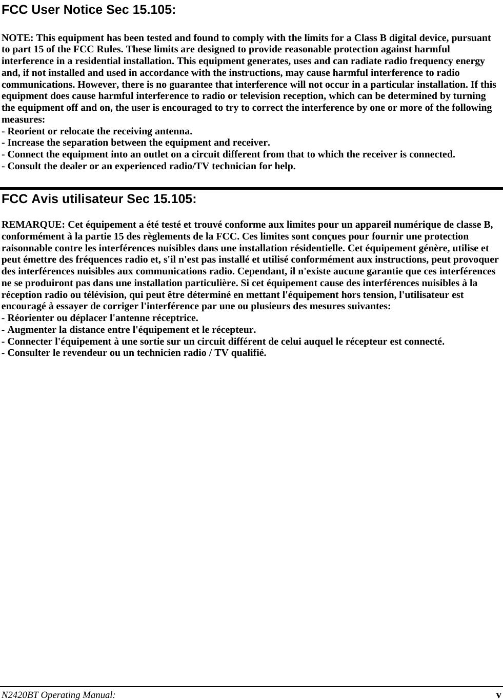 N2420BT Operating Manual:  v   FCC User Notice Sec 15.105:  NOTE: This equipment has been tested and found to comply with the limits for a Class B digital device, pursuant to part 15 of the FCC Rules. These limits are designed to provide reasonable protection against harmful interference in a residential installation. This equipment generates, uses and can radiate radio frequency energy and, if not installed and used in accordance with the instructions, may cause harmful interference to radio communications. However, there is no guarantee that interference will not occur in a particular installation. If this equipment does cause harmful interference to radio or television reception, which can be determined by turning the equipment off and on, the user is encouraged to try to correct the interference by one or more of the following measures: - Reorient or relocate the receiving antenna. - Increase the separation between the equipment and receiver. - Connect the equipment into an outlet on a circuit different from that to which the receiver is connected. - Consult the dealer or an experienced radio/TV technician for help.  FCC Avis utilisateur Sec 15.105:  REMARQUE: Cet équipement a été testé et trouvé conforme aux limites pour un appareil numérique de classe B, conformément à la partie 15 des règlements de la FCC. Ces limites sont conçues pour fournir une protection raisonnable contre les interférences nuisibles dans une installation résidentielle. Cet équipement génère, utilise et peut émettre des fréquences radio et, s&apos;il n&apos;est pas installé et utilisé conformément aux instructions, peut provoquer des interférences nuisibles aux communications radio. Cependant, il n&apos;existe aucune garantie que ces interférences ne se produiront pas dans une installation particulière. Si cet équipement cause des interférences nuisibles à la réception radio ou télévision, qui peut être déterminé en mettant l&apos;équipement hors tension, l&apos;utilisateur est encouragé à essayer de corriger l&apos;interférence par une ou plusieurs des mesures suivantes: - Réorienter ou déplacer l&apos;antenne réceptrice. - Augmenter la distance entre l&apos;équipement et le récepteur. - Connecter l&apos;équipement à une sortie sur un circuit différent de celui auquel le récepteur est connecté. - Consulter le revendeur ou un technicien radio / TV qualifié.  