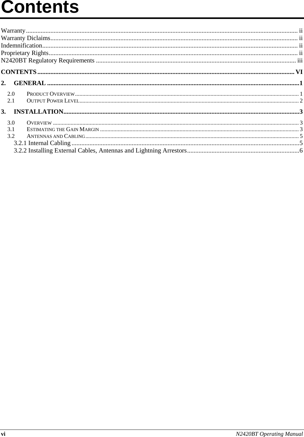 vi N2420BT Operating Manual  Contents          Warranty ....................................................................................................................................................................... ii Warranty Diclaims ........................................................................................................................................................ ii Indemnification ............................................................................................................................................................. ii Proprietary Rights ......................................................................................................................................................... ii N2420BT Regulatory Requirements ........................................................................................................................... iii CONTENTS .............................................................................................................................................................. VI 2. GENERAL ........................................................................................................................................................... 1 2.0 PRODUCT OVERVIEW ........................................................................................................................................................ 1 2.1 OUTPUT POWER LEVEL ..................................................................................................................................................... 2 3. INSTALLATION ................................................................................................................................................. 3 3.0 OVERVIEW ....................................................................................................................................................................... 3 3.1 ESTIMATING THE GAIN MARGIN ....................................................................................................................................... 3 3.2 ANTENNAS AND CABLING ................................................................................................................................................. 5 3.2.1 Internal Cabling ............................................................................................................................................ 5 3.2.2 Installing External Cables, Antennas and Lightning Arrestors ..................................................................... 6     