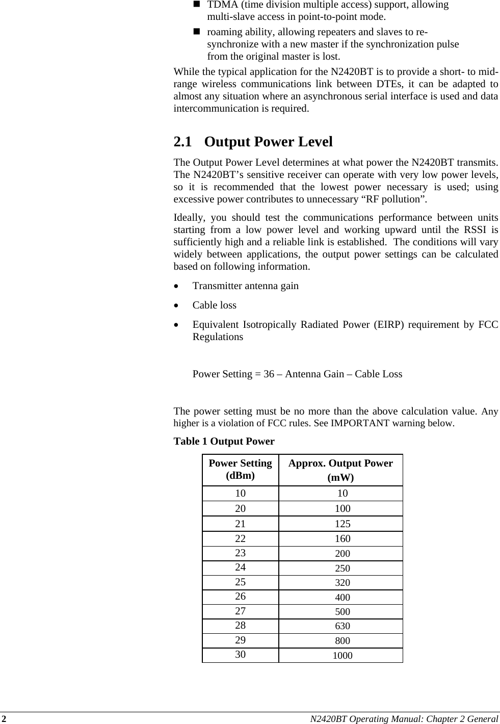 2 N2420BT Operating Manual: Chapter 2 General   TDMA (time division multiple access) support, allowing multi-slave access in point-to-point mode.  roaming ability, allowing repeaters and slaves to re-synchronize with a new master if the synchronization pulse from the original master is lost. While the typical application for the N2420BT is to provide a short- to mid-range wireless communications link between DTEs, it can be adapted to almost any situation where an asynchronous serial interface is used and data intercommunication is required.  2.1 Output Power Level The Output Power Level determines at what power the N2420BT transmits.  The N2420BT’s sensitive receiver can operate with very low power levels, so it is recommended that the lowest power necessary is used; using excessive power contributes to unnecessary “RF pollution”. Ideally, you should test the communications performance between units starting from a low power level and working upward until the RSSI is sufficiently high and a reliable link is established.  The conditions will vary widely between applications, the output power settings can be calculated based on following information.  Transmitter antenna gain   Cable loss  Equivalent Isotropically Radiated Power (EIRP) requirement by FCC Regulations    Power Setting = 36 – Antenna Gain – Cable Loss  The power setting must be no more than the above calculation value. Any higher is a violation of FCC rules. See IMPORTANT warning below.  Table 1 Output Power Power Setting (dBm)  Approx. Output Power  (mW) 10 10 20 100 21 125 22 160 23  200 24  250 25  320 26  400 27  500 28  630 29  800 30  1000  