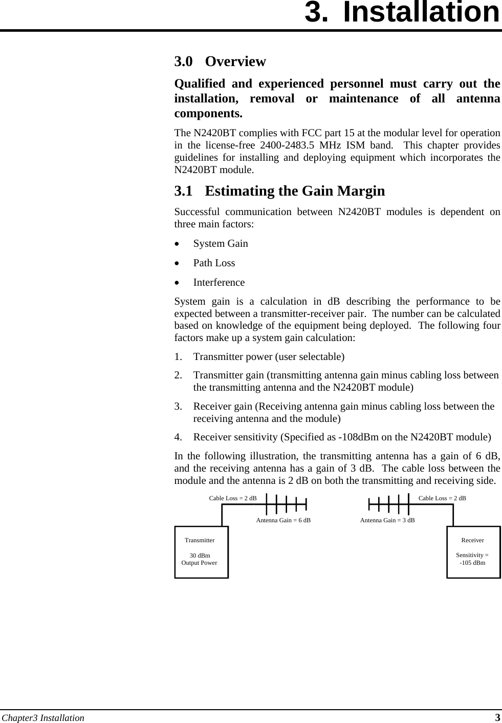 Chapter3 Installation 3 3. Installation        3.0 Overview Qualified and experienced personnel must carry out the installation, removal or maintenance of all antenna components. The N2420BT complies with FCC part 15 at the modular level for operation in the license-free 2400-2483.5 MHz ISM band.  This chapter provides guidelines for installing and deploying equipment which incorporates the N2420BT module. 3.1 Estimating the Gain Margin Successful communication between N2420BT modules is dependent on three main factors:  System Gain  Path Loss  Interference System gain is a calculation in dB describing the performance to be expected between a transmitter-receiver pair.  The number can be calculated based on knowledge of the equipment being deployed.  The following four factors make up a system gain calculation: 1. Transmitter power (user selectable) 2. Transmitter gain (transmitting antenna gain minus cabling loss between the transmitting antenna and the N2420BT module) 3. Receiver gain (Receiving antenna gain minus cabling loss between the receiving antenna and the module) 4. Receiver sensitivity (Specified as -108dBm on the N2420BT module) In the following illustration, the transmitting antenna has a gain of 6 dB, and the receiving antenna has a gain of 3 dB.  The cable loss between the module and the antenna is 2 dB on both the transmitting and receiving side.       Transmitter30 dBmOutput PowerReceiverSensitivity =-105 dBmCable Loss = 2 dBCable Loss = 2 dBAntenna Gain = 6 dB Antenna Gain = 3 dB