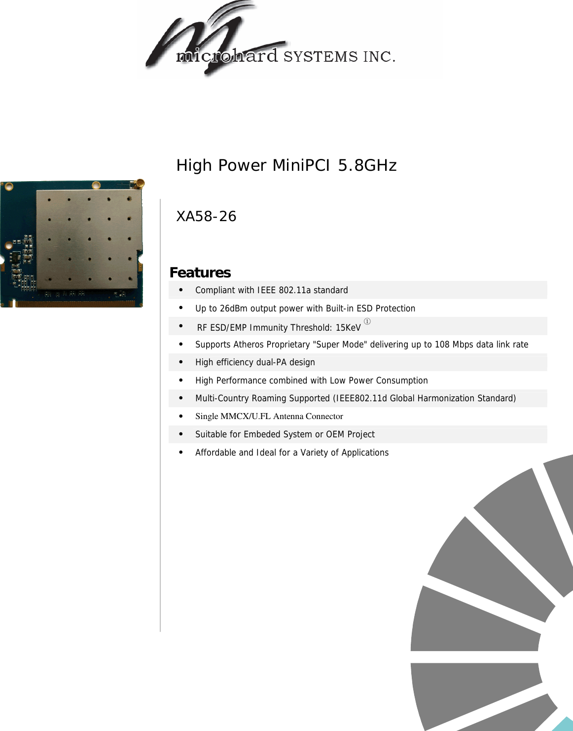                                              Features •   Compliant with IEEE 802.11a standard •   Up to 26dBm output power with Built-in ESD Protection •  RF ESD/EMP Immunity Threshold: 15KeV ① •   Supports Atheros Proprietary &quot;Super Mode&quot; delivering up to 108 Mbps data link rate •   High efficiency dual-PA design •   High Performance combined with Low Power Consumption •   Multi-Country Roaming Supported (IEEE802.11d Global Harmonization Standard) •   Single MMCX/U.FL Antenna Connector •   Suitable for Embeded System or OEM Project •   Affordable and Ideal for a Variety of Applications  High Power MiniPCI 5.8GHz XA58-26 