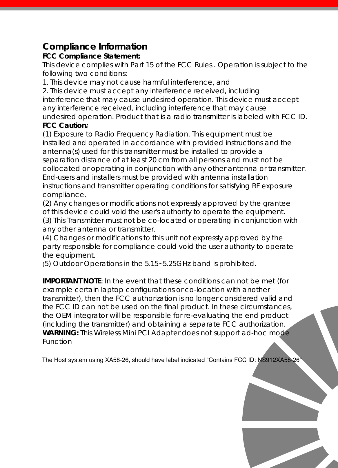    Compliance Information FCC Compliance Statement:  This device complies with Part 15 of the FCC Rules . Operation is subject to the following two conditions: 1. This device may not cause harmful interference, and 2. This device must accept any interference received, including interference that may cause undesired operation. This device must accept any interference received, including interference that may cause undesired operation. Product that is a radio transmitter is labeled with FCC ID. FCC Caution: (1) Exposure to Radio Frequency Radiation. This equipment must be installed and operated in accordance with provided instructions and the antenna(s) used for this transmitter must be installed to provide a separation distance of at least 20 cm from all persons and must not be collocated or operating in conjunction with any other antenna or transmitter. End-users and installers must be provided with antenna installation instructions and transmitter operating conditions for satisfying RF exposure compliance. (2) Any changes or modifications not expressly approved by the grantee of this device could void the user&apos;s authority to operate the equipment. (3) This Transmitter must not be co-located or operating in conjunction with any other antenna or transmitter. (4) Changes or modifications to this unit not expressly approved by the party responsible for compliance could void the user authority to operate the equipment. (5) Outdoor Operations in the 5.15~5.25GHz band is prohibited.  IMPORTANT NOTE: In the event that these conditions can not be met (for example certain laptop configurations or co-location with another transmitter), then the FCC authorization is no longer considered valid and the FCC ID can not be used on the final product. In these circumstances, the OEM integrator will be responsible for re-evaluating the end product (including the transmitter) and obtaining a separate FCC authorization. WARNING: This Wireless Mini PCI Adapter does not support ad-hoc mode Function            The Host system using XA58-26, should have label indicated &quot;Contains FCC ID: NS912XA58-26&quot;