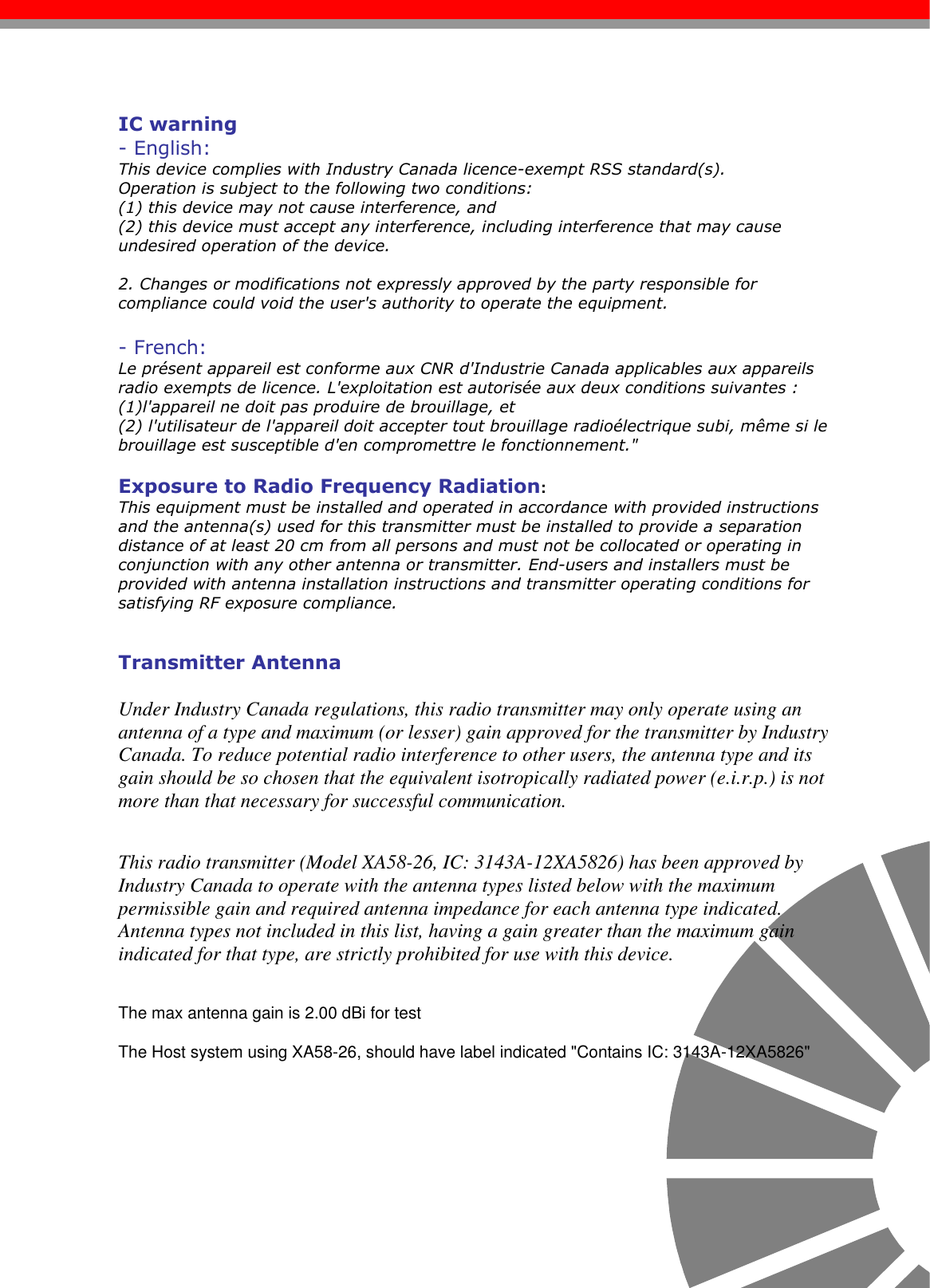                                                                                                                                                                                                                                                                                                                                      IC warning- English:This device complies with Industry Canada licence-exempt RSS standard(s). Operation is subject to the following two conditions: (1) this device may not cause interference, and (2) this device must accept any interference, including interference that may cause undesired operation of the device.2. Changes or modifications not expressly approved by the party responsible forcompliance could void the user&apos;s authority to operate the equipment.- French:Le présent appareil est conforme aux CNR d&apos;Industrie Canada applicables aux appareils radio exempts de licence. L&apos;exploitation est autorisée aux deux conditions suivantes : (1)l&apos;appareil ne doit pas produire de brouillage, et (2) l&apos;utilisateur de l&apos;appareil doit accepter tout brouillage radioélectrique subi, même si le brouillage est susceptible d&apos;en compromettre le fonctionnement.&quot;Exposure to Radio Frequency Radiation:This equipment must be installed and operated in accordance with provided instructions and the antenna(s) used for this transmitter must be installed to provide a separation distance of at least 20 cm from all persons and must not be collocated or operating in conjunction with any other antenna or transmitter. End-users and installers must be provided with antenna installation instructions and transmitter operating conditions for satisfying RF exposure compliance.Transmitter AntennaUnder Industry Canada regulations, this radio transmitter may only operate using an antenna of a type and maximum (or lesser) gain approved for the transmitter by Industry Canada. To reduce potential radio interference to other users, the antenna type and its gain should be so chosen that the equivalent isotropically radiated power (e.i.r.p.) is not more than that necessary for successful communication.This radio transmitter (Model XA58-26, IC: 3143A-12XA5826) has been approved by Industry Canada to operate with the antenna types listed below with the maximum permissible gain and required antenna impedance for each antenna type indicated. Antenna types not included in this list, having a gain greater than the maximum gain indicated for that type, are strictly prohibited for use with this device.The max antenna gain is 2.00 dBi for testThe Host system using XA58-26, should have label indicated &quot;Contains IC: 3143A-12XA5826&quot;