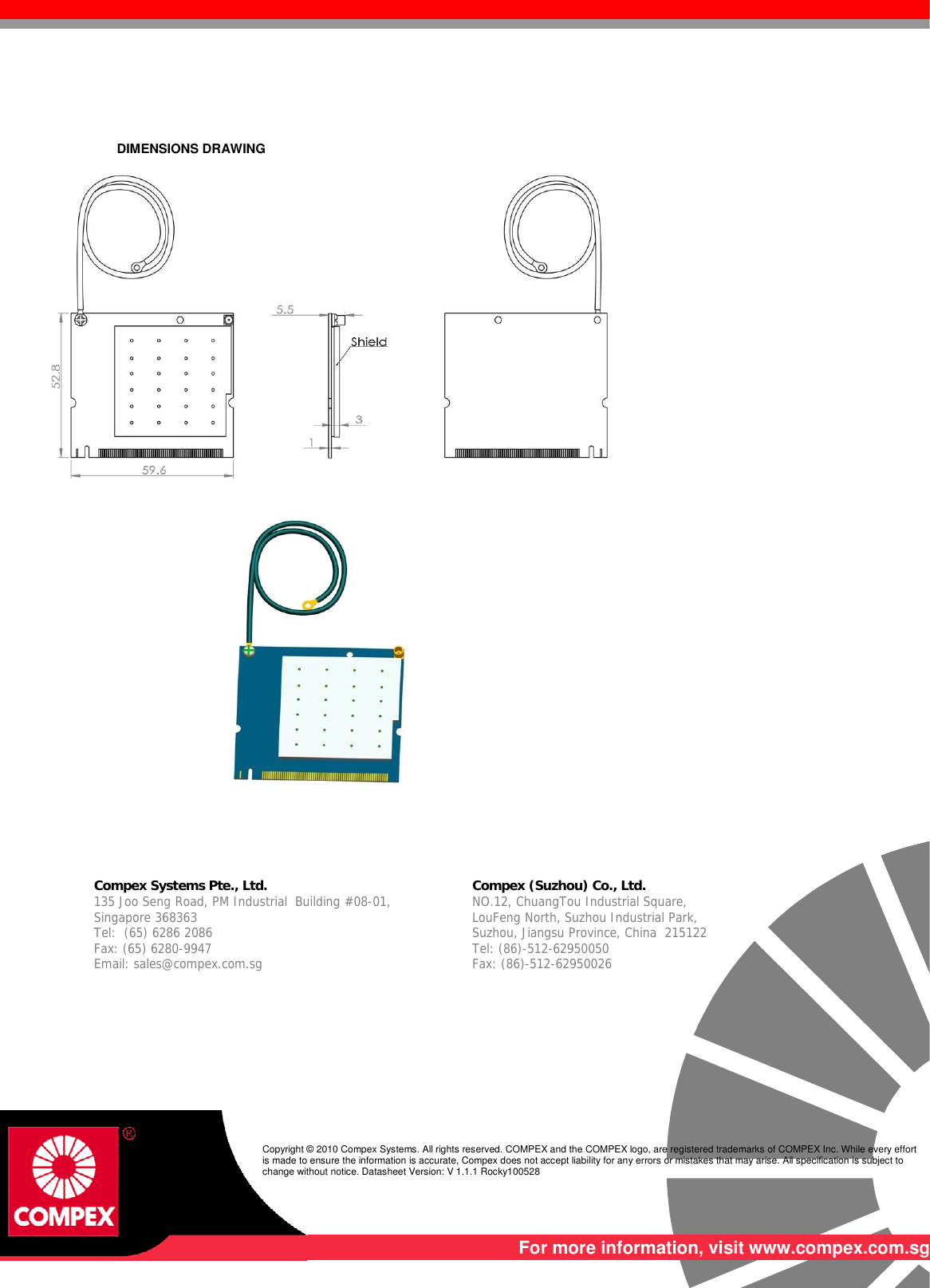      DIMENSIONS DRAWING         Compex Systems Pte., Ltd.  Compex (Suzhou) Co., Ltd. 135 Joo Seng Road, PM Industrial  Building #08-01, Singapore 368363 Tel:  (65) 6286 2086                   Fax: (65) 6280-9947     Email: sales@compex.com.sg NO.12, ChuangTou Industrial Square,  LouFeng North, Suzhou Industrial Park,   Suzhou, Jiangsu Province, China  215122 Tel: (86)-512-62950050              Fax: (86)-512-62950026    Copyright © 2010 Compex Systems. All rights reserved. COMPEX and the COMPEX logo, are registered trademarks of COMPEX Inc. While every effort is made to ensure the information is accurate, Compex does not accept liability for any errors or mistakes that may arise. All specification is subject to change without notice. Datasheet Version: V 1.1.1 Rocky100528  For more information, visit www.compex.com.sg 