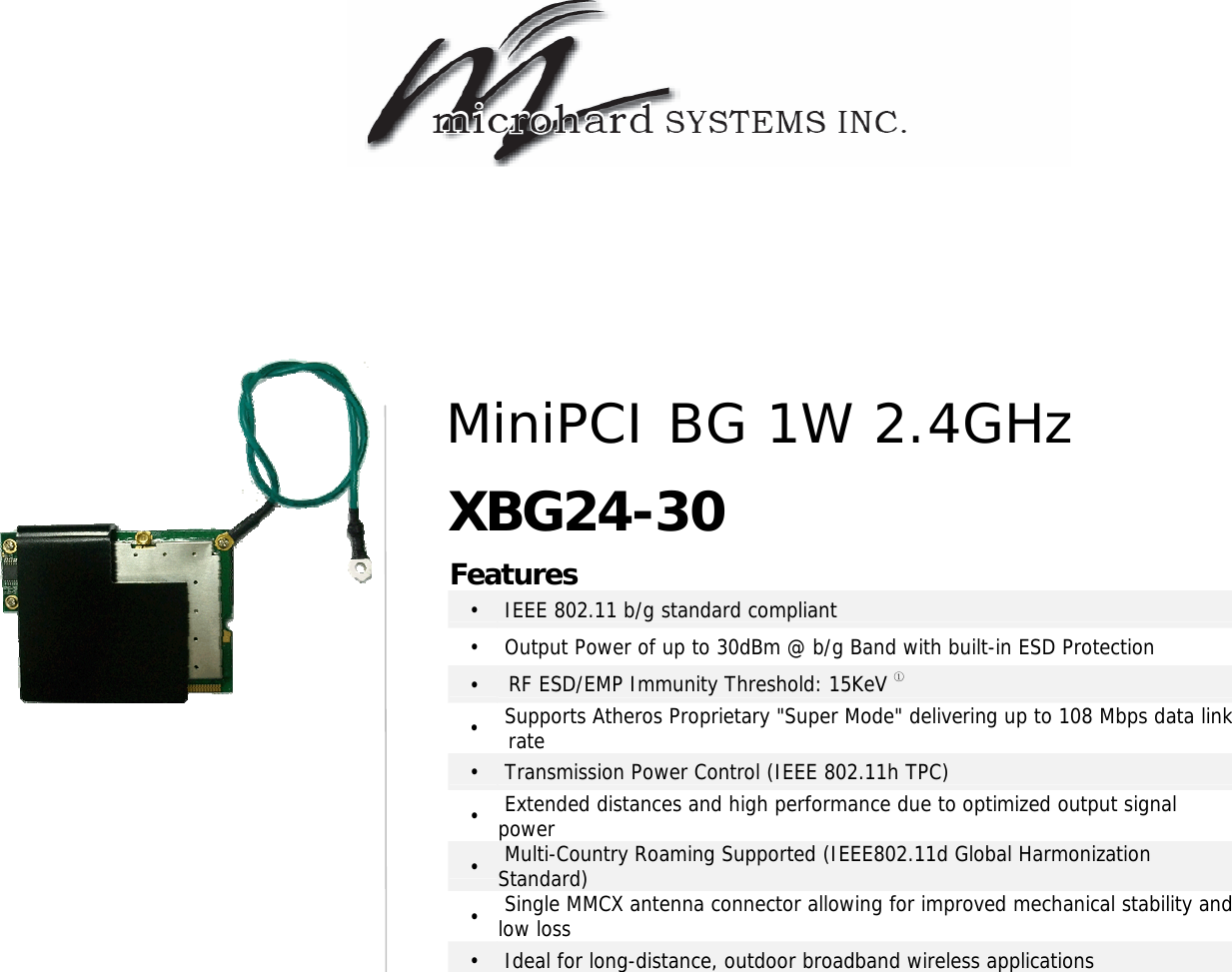                                            Features •   IEEE 802.11 b/g standard compliant •   Output Power of up to 30dBm @ b/g Band with built-in ESD Protection •  RF ESD/EMP Immunity Threshold: 15KeV ① •   Supports Atheros Proprietary &quot;Super Mode&quot; delivering up to 108 Mbps data link rate •   Transmission Power Control (IEEE 802.11h TPC) •   Extended distances and high performance due to optimized output signal power •   Multi-Country Roaming Supported (IEEE802.11d Global Harmonization Standard) •   Single MMCX antenna connector allowing for improved mechanical stability and low loss •   Ideal for long-distance, outdoor broadband wireless applications  MiniPCI BG 1W 2.4GHz XBG24-30 