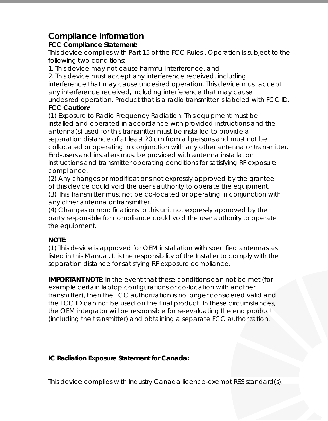    Compliance Information FCC Compliance Statement:  This device complies with Part 15 of the FCC Rules . Operation is subject to the following two conditions: 1. This device may not cause harmful interference, and 2. This device must accept any interference received, including interference that may cause undesired operation. This device must accept any interference received, including interference that may cause undesired operation. Product that is a radio transmitter is labeled with FCC ID. FCC Caution: (1) Exposure to Radio Frequency Radiation. This equipment must be installed and operated in accordance with provided instructions and the antenna(s) used for this transmitter must be installed to provide a separation distance of at least 20 cm from all persons and must not be collocated or operating in conjunction with any other antenna or transmitter. End-users and installers must be provided with antenna installation instructions and transmitter operating conditions for satisfying RF exposure compliance. (2) Any changes or modifications not expressly approved by the grantee of this device could void the user&apos;s authority to operate the equipment. (3) This Transmitter must not be co-located or operating in conjunction with any other antenna or transmitter. (4) Changes or modifications to this unit not expressly approved by the party responsible for compliance could void the user authority to operate the equipment.  NOTE: (1) This device is approved for OEM installation with specified antennas as listed in this Manual. It is the responsibility of the Installer to comply with the separation distance for satisfying RF exposure compliance.  IMPORTANT NOTE: In the event that these conditions can not be met (for example certain laptop configurations or co-location with another transmitter), then the FCC authorization is no longer considered valid and the FCC ID can not be used on the final product. In these circumstances, the OEM integrator will be responsible for re-evaluating the end product (including the transmitter) and obtaining a separate FCC authorization.     IC Radiation Exposure Statement for Canada:     This device complies with Industry Canada licence-exempt RSS standard(s).  