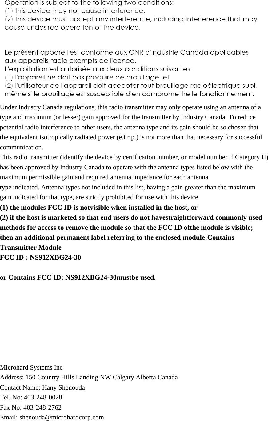  Under Industry Canada regulations, this radio transmitter may only operate using an antenna of a type and maximum (or lesser) gain approved for the transmitter by Industry Canada. To reduce potential radio interference to other users, the antenna type and its gain should be so chosen that the equivalent isotropically radiated power (e.i.r.p.) is not more than that necessary for successful communication. This radio transmitter (identify the device by certification number, or model number if Category II) has been approved by Industry Canada to operate with the antenna types listed below with the maximum permissible gain and required antenna impedance for each antenna type indicated. Antenna types not included in this list, having a gain greater than the maximum gain indicated for that type, are strictly prohibited for use with this device. (1) the modules FCC ID is notvisible when installed in the host, or (2) if the host is marketed so that end users do not havestraightforward commonly used methods for access to remove the module so that the FCC ID ofthe module is visible; then an additional permanent label referring to the enclosed module:Contains Transmitter Module FCC ID : NS912XBG24-30  or Contains FCC ID: NS912XBG24-30mustbe used.         Microhard Systems Inc Address: 150 Country Hills Landing NW Calgary Alberta Canada Contact Name: Hany Shenouda Tel. No: 403-248-0028 Fax No: 403-248-2762 Email: shenouda@microhardcorp.com  