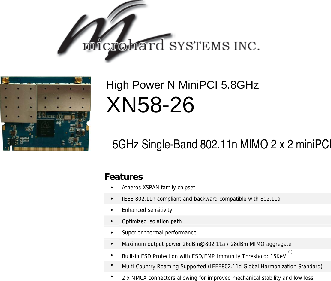                                                    2 x 2 802.11N MIMO mini-PCI Modules High Power N MiniPCI 5.8GHz XN58-26  5GHz Single-Band 802.11n MIMO 2 x 2 miniPCI Features •  Atheros XSPAN family chipset •  IEEE 802.11n compliant and backward compatible with 802.11a •  Enhanced sensitivity •  Optimized isolation path •  Superior thermal performance •  Maximum output power 26dBm@802.11a / 28dBm MIMO aggregate •  Built-in ESD Protection with ESD/EMP Immunity Threshold: 15KeV ① •  Multi-Country Roaming Supported (IEEE802.11d Global Harmonization Standard) •  2 x MMCX connectors allowing for improved mechanical stability and low loss   