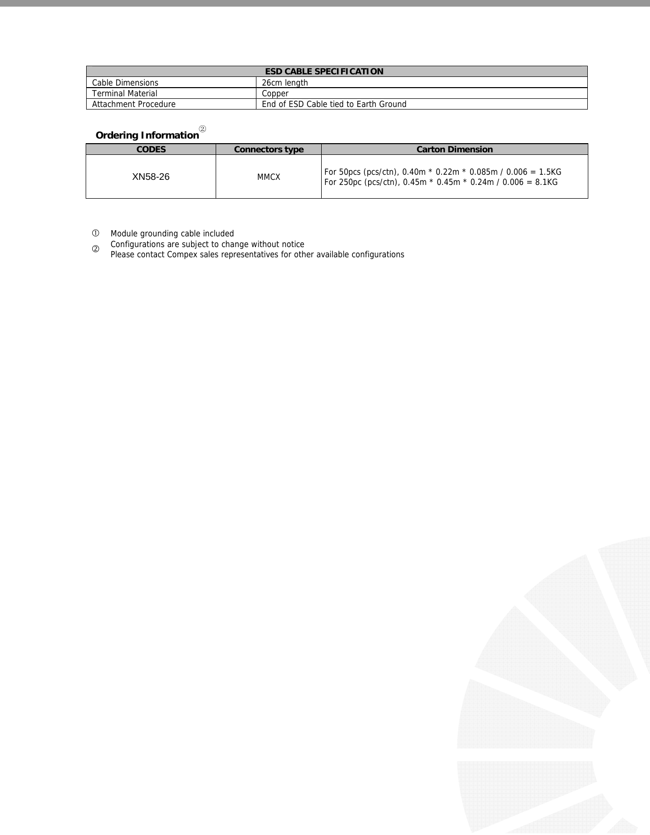    ESD CABLE SPECIFICATION Cable Dimensions  26cm length Terminal Material  Copper Attachment Procedure  End of ESD Cable tied to Earth Ground  Ordering Information② CODES  Connectors type  Carton Dimension XN58-26 MMCX   For 50pcs (pcs/ctn), 0.40m * 0.22m * 0.085m / 0.006 = 1.5KG  For 250pc (pcs/ctn), 0.45m * 0.45m * 0.24m / 0.006 = 8.1KG    c Module grounding cable included d Configurations are subject to change without notice Please contact Compex sales representatives for other available configurations          