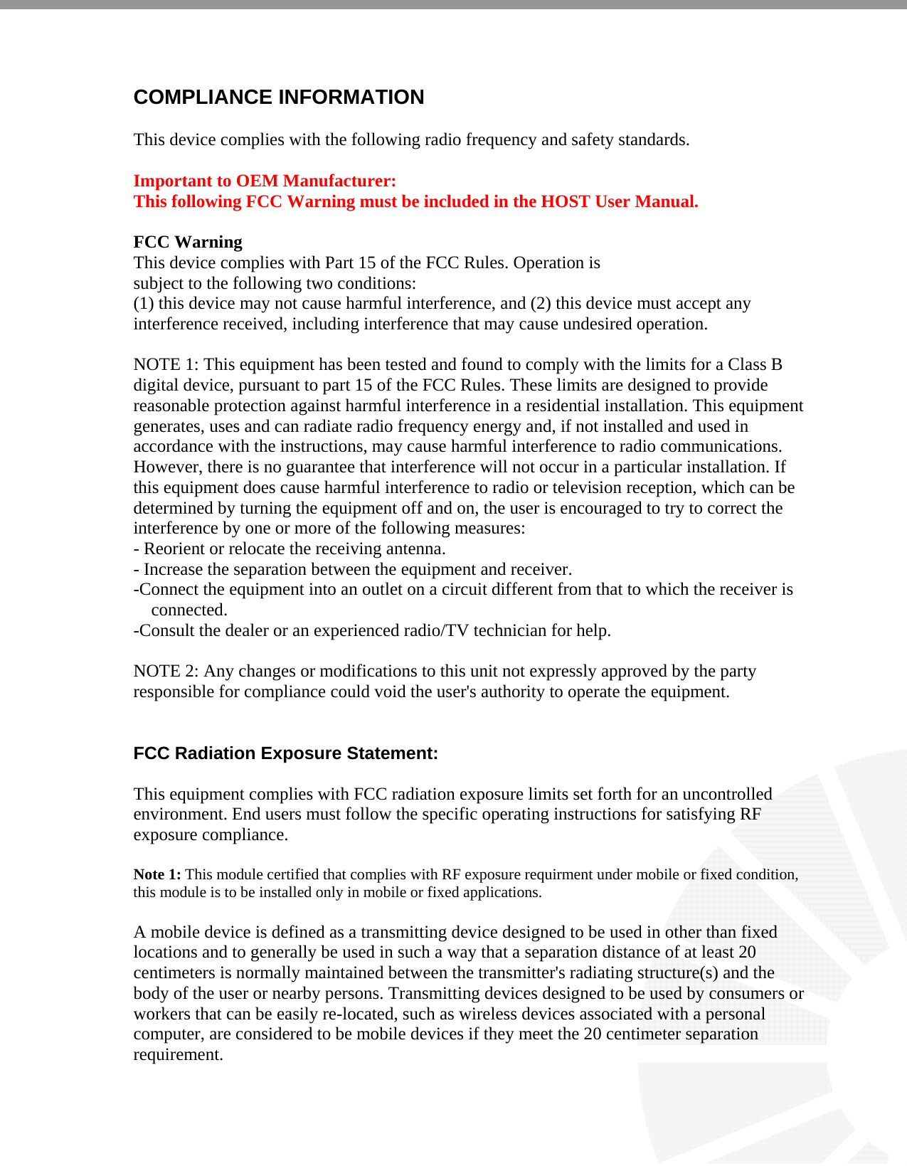    COMPLIANCE INFORMATION  This device complies with the following radio frequency and safety standards.  Important to OEM Manufacturer: This following FCC Warning must be included in the HOST User Manual.  FCC Warning This device complies with Part 15 of the FCC Rules. Operation is subject to the following two conditions: (1) this device may not cause harmful interference, and (2) this device must accept any interference received, including interference that may cause undesired operation.  NOTE 1: This equipment has been tested and found to comply with the limits for a Class B digital device, pursuant to part 15 of the FCC Rules. These limits are designed to provide reasonable protection against harmful interference in a residential installation. This equipment generates, uses and can radiate radio frequency energy and, if not installed and used in accordance with the instructions, may cause harmful interference to radio communications. However, there is no guarantee that interference will not occur in a particular installation. If this equipment does cause harmful interference to radio or television reception, which can be determined by turning the equipment off and on, the user is encouraged to try to correct the interference by one or more of the following measures: - Reorient or relocate the receiving antenna. - Increase the separation between the equipment and receiver. -Connect the equipment into an outlet on a circuit different from that to which the receiver is connected. -Consult the dealer or an experienced radio/TV technician for help.  NOTE 2: Any changes or modifications to this unit not expressly approved by the party responsible for compliance could void the user&apos;s authority to operate the equipment.   FCC Radiation Exposure Statement:  This equipment complies with FCC radiation exposure limits set forth for an uncontrolled environment. End users must follow the specific operating instructions for satisfying RF exposure compliance.  Note 1: This module certified that complies with RF exposure requirment under mobile or fixed condition, this module is to be installed only in mobile or fixed applications.  A mobile device is defined as a transmitting device designed to be used in other than fixed locations and to generally be used in such a way that a separation distance of at least 20 centimeters is normally maintained between the transmitter&apos;s radiating structure(s) and the body of the user or nearby persons. Transmitting devices designed to be used by consumers or workers that can be easily re-located, such as wireless devices associated with a personal computer, are considered to be mobile devices if they meet the 20 centimeter separation requirement.  