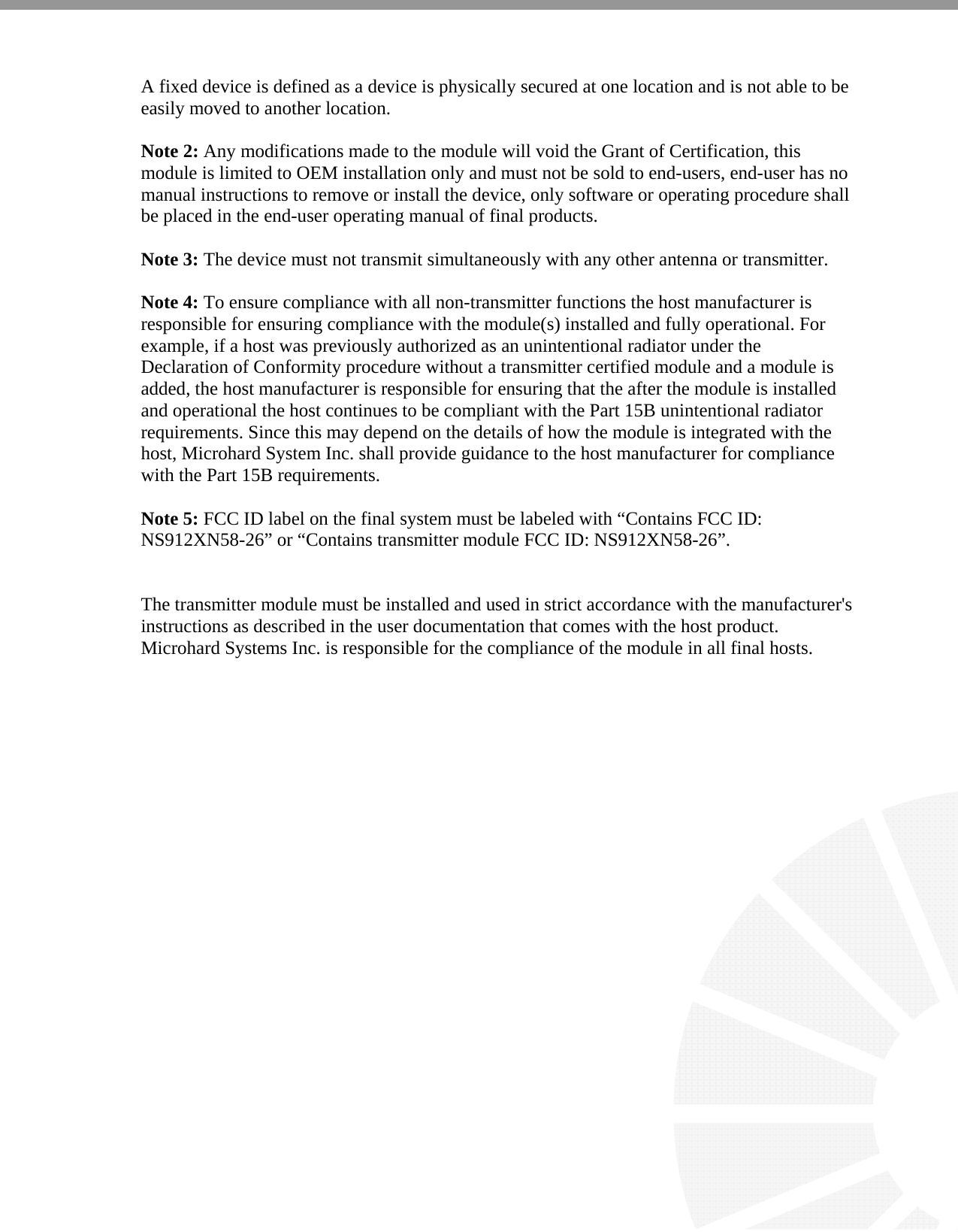   A fixed device is defined as a device is physically secured at one location and is not able to be easily moved to another location.  Note 2: Any modifications made to the module will void the Grant of Certification, this module is limited to OEM installation only and must not be sold to end-users, end-user has no manual instructions to remove or install the device, only software or operating procedure shall be placed in the end-user operating manual of final products.  Note 3: The device must not transmit simultaneously with any other antenna or transmitter.  Note 4: To ensure compliance with all non-transmitter functions the host manufacturer is responsible for ensuring compliance with the module(s) installed and fully operational. For example, if a host was previously authorized as an unintentional radiator under the Declaration of Conformity procedure without a transmitter certified module and a module is added, the host manufacturer is responsible for ensuring that the after the module is installed and operational the host continues to be compliant with the Part 15B unintentional radiator requirements. Since this may depend on the details of how the module is integrated with the host, Microhard System Inc. shall provide guidance to the host manufacturer for compliance with the Part 15B requirements.  Note 5: FCC ID label on the final system must be labeled with “Contains FCC ID: NS912XN58-26” or “Contains transmitter module FCC ID: NS912XN58-26”.   The transmitter module must be installed and used in strict accordance with the manufacturer&apos;s instructions as described in the user documentation that comes with the host product. Microhard Systems Inc. is responsible for the compliance of the module in all final hosts.   