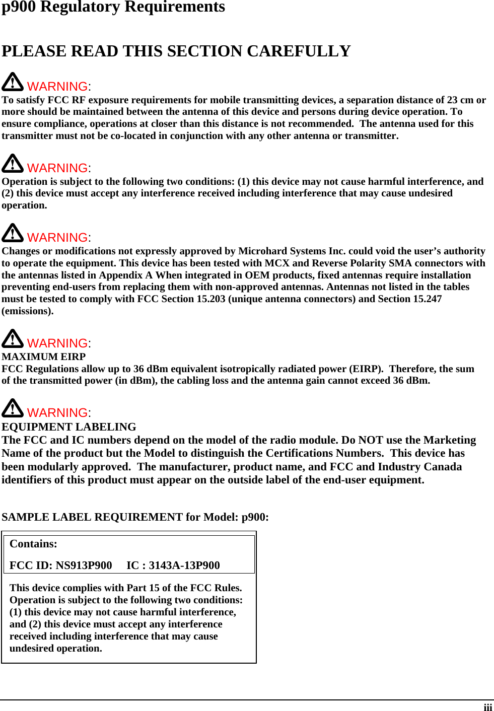  iii p900 Regulatory Requirements  PLEASE READ THIS SECTION CAREFULLY   WARNING:   To satisfy FCC RF exposure requirements for mobile transmitting devices, a separation distance of 23 cm or more should be maintained between the antenna of this device and persons during device operation. To ensure compliance, operations at closer than this distance is not recommended.  The antenna used for this transmitter must not be co-located in conjunction with any other antenna or transmitter.    WARNING:   Operation is subject to the following two conditions: (1) this device may not cause harmful interference, and (2) this device must accept any interference received including interference that may cause undesired operation.   WARNING:   Changes or modifications not expressly approved by Microhard Systems Inc. could void the user’s authority to operate the equipment. This device has been tested with MCX and Reverse Polarity SMA connectors with the antennas listed in Appendix A When integrated in OEM products, fixed antennas require installation preventing end-users from replacing them with non-approved antennas. Antennas not listed in the tables must be tested to comply with FCC Section 15.203 (unique antenna connectors) and Section 15.247 (emissions).   WARNING: MAXIMUM EIRP FCC Regulations allow up to 36 dBm equivalent isotropically radiated power (EIRP).  Therefore, the sum of the transmitted power (in dBm), the cabling loss and the antenna gain cannot exceed 36 dBm.     WARNING: EQUIPMENT LABELING The FCC and IC numbers depend on the model of the radio module. Do NOT use the Marketing Name of the product but the Model to distinguish the Certifications Numbers.  This device has been modularly approved.  The manufacturer, product name, and FCC and Industry Canada identifiers of this product must appear on the outside label of the end-user equipment.   SAMPLE LABEL REQUIREMENT for Model: p900:           Contains:    FCC ID: NS913P900     IC : 3143A-13P900 This device complies with Part 15 of the FCC Rules.  Operation is subject to the following two conditions: (1) this device may not cause harmful interference, and (2) this device must accept any interference received including interference that may cause undesired operation. 