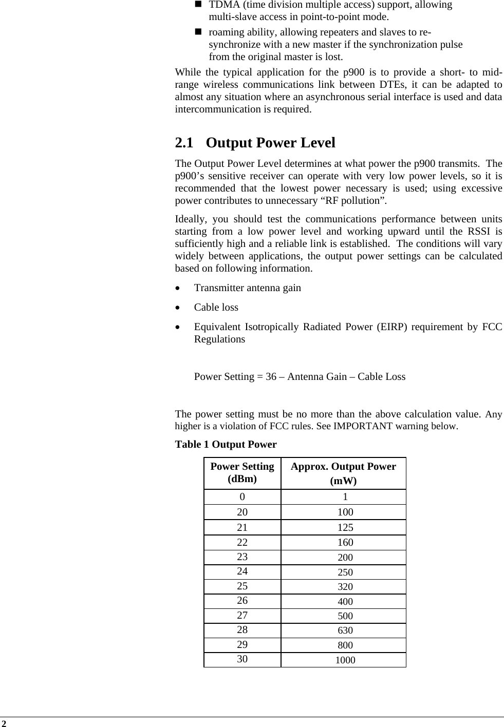 2     TDMA (time division multiple access) support, allowing multi-slave access in point-to-point mode.  roaming ability, allowing repeaters and slaves to re-synchronize with a new master if the synchronization pulse from the original master is lost. While the typical application for the p900 is to provide a short- to mid-range wireless communications link between DTEs, it can be adapted to almost any situation where an asynchronous serial interface is used and data intercommunication is required.  2.1 Output Power Level The Output Power Level determines at what power the p900 transmits.  The p900’s sensitive receiver can operate with very low power levels, so it is recommended that the lowest power necessary is used; using excessive power contributes to unnecessary “RF pollution”. Ideally, you should test the communications performance between units starting from a low power level and working upward until the RSSI is sufficiently high and a reliable link is established.  The conditions will vary widely between applications, the output power settings can be calculated based on following information.  Transmitter antenna gain   Cable loss  Equivalent Isotropically Radiated Power (EIRP) requirement by FCC Regulations    Power Setting = 36 – Antenna Gain – Cable Loss  The power setting must be no more than the above calculation value. Any higher is a violation of FCC rules. See IMPORTANT warning below.  Table 1 Output Power Power Setting (dBm)  Approx. Output Power  (mW) 0 1 20 100 21 125 22 160 23  200 24  250 25  320 26  400 27  500 28  630 29  800 30  1000  