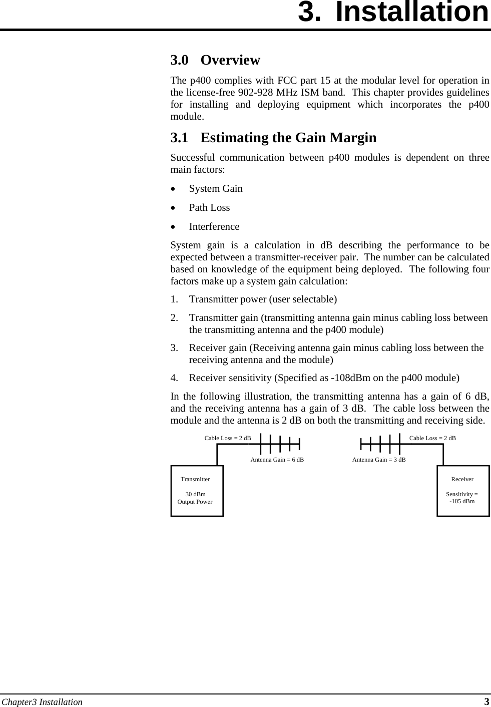 Chapter3 Installation 3 3. Installation        3.0 Overview The p400 complies with FCC part 15 at the modular level for operation in the license-free 902-928 MHz ISM band.  This chapter provides guidelines for installing and deploying equipment which incorporates the p400 module. 3.1 Estimating the Gain Margin Successful communication between p400 modules is dependent on three main factors:  System Gain  Path Loss  Interference System gain is a calculation in dB describing the performance to be expected between a transmitter-receiver pair.  The number can be calculated based on knowledge of the equipment being deployed.  The following four factors make up a system gain calculation: 1. Transmitter power (user selectable) 2. Transmitter gain (transmitting antenna gain minus cabling loss between the transmitting antenna and the p400 module) 3. Receiver gain (Receiving antenna gain minus cabling loss between the receiving antenna and the module) 4. Receiver sensitivity (Specified as -108dBm on the p400 module) In the following illustration, the transmitting antenna has a gain of 6 dB, and the receiving antenna has a gain of 3 dB.  The cable loss between the module and the antenna is 2 dB on both the transmitting and receiving side.        Transmitter30 dBmOutput PowerReceiverSensitivity =-105 dBmCable Loss = 2 dBCable Loss = 2 dBAntenna Gain = 6 dB Antenna Gain = 3 dB 