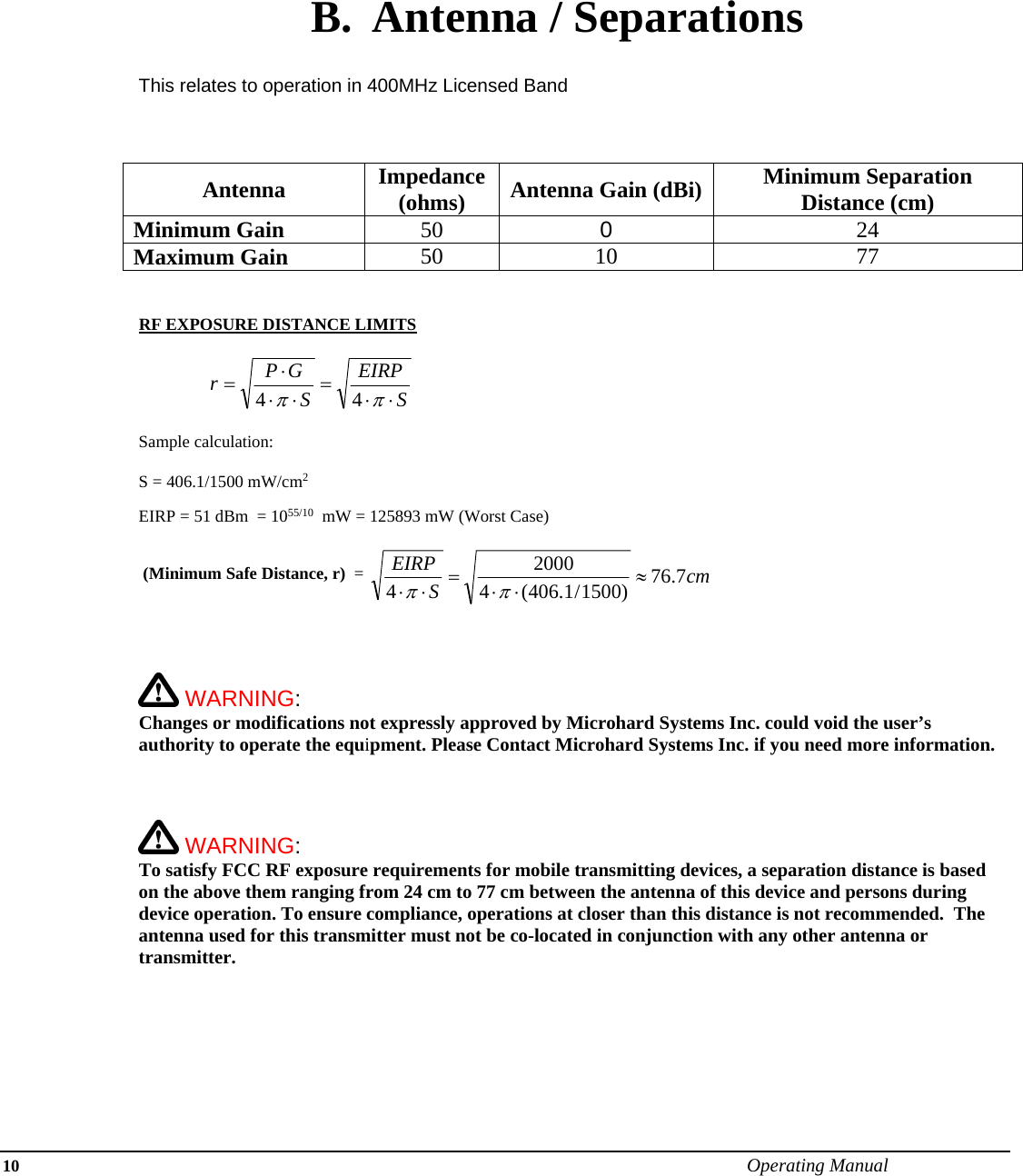 10 Operating Manual      B. Antenna / Separations  This relates to operation in 400MHz Licensed Band    Antenna Impedance (ohms)  Antenna Gain (dBi) Minimum Separation Distance (cm) Minimum Gain 50  0  24 Maximum Gain 50 10 77   RF EXPOSURE DISTANCE LIMITS  SEIRPSGPr44   Sample calculation:  S = 406.1/1500 mW/cm2   EIRP = 51 dBm  = 1055/10  mW = 125893 mW (Worst Case)   (Minimum Safe Distance, r)  =  cmSEIRP 7.76)1500/1.406(420004     WARNING:   Changes or modifications not expressly approved by Microhard Systems Inc. could void the user’s authority to operate the equipment. Please Contact Microhard Systems Inc. if you need more information.     WARNING:   To satisfy FCC RF exposure requirements for mobile transmitting devices, a separation distance is based on the above them ranging from 24 cm to 77 cm between the antenna of this device and persons during device operation. To ensure compliance, operations at closer than this distance is not recommended.  The antenna used for this transmitter must not be co-located in conjunction with any other antenna or transmitter.      