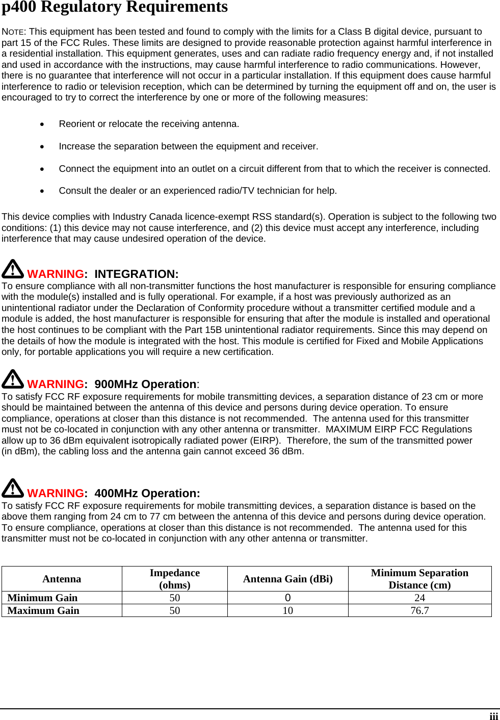  iii p400 Regulatory Requirements NOTE: This equipment has been tested and found to comply with the limits for a Class B digital device, pursuant to part 15 of the FCC Rules. These limits are designed to provide reasonable protection against harmful interference in a residential installation. This equipment generates, uses and can radiate radio frequency energy and, if not installed and used in accordance with the instructions, may cause harmful interference to radio communications. However, there is no guarantee that interference will not occur in a particular installation. If this equipment does cause harmful interference to radio or television reception, which can be determined by turning the equipment off and on, the user is encouraged to try to correct the interference by one or more of the following measures:   Reorient or relocate the receiving antenna.   Increase the separation between the equipment and receiver.   Connect the equipment into an outlet on a circuit different from that to which the receiver is connected.   Consult the dealer or an experienced radio/TV technician for help. This device complies with Industry Canada licence-exempt RSS standard(s). Operation is subject to the following two conditions: (1) this device may not cause interference, and (2) this device must accept any interference, including interference that may cause undesired operation of the device.  WARNING:  INTEGRATION:  To ensure compliance with all non-transmitter functions the host manufacturer is responsible for ensuring compliance with the module(s) installed and is fully operational. For example, if a host was previously authorized as an unintentional radiator under the Declaration of Conformity procedure without a transmitter certified module and a module is added, the host manufacturer is responsible for ensuring that after the module is installed and operational the host continues to be compliant with the Part 15B unintentional radiator requirements. Since this may depend on the details of how the module is integrated with the host. This module is certified for Fixed and Mobile Applications only, for portable applications you will require a new certification.   WARNING:  900MHz Operation: To satisfy FCC RF exposure requirements for mobile transmitting devices, a separation distance of 23 cm or more should be maintained between the antenna of this device and persons during device operation. To ensure compliance, operations at closer than this distance is not recommended.  The antenna used for this transmitter must not be co-located in conjunction with any other antenna or transmitter.  MAXIMUM EIRP FCC Regulations allow up to 36 dBm equivalent isotropically radiated power (EIRP).  Therefore, the sum of the transmitted power (in dBm), the cabling loss and the antenna gain cannot exceed 36 dBm.      WARNING:  400MHz Operation: To satisfy FCC RF exposure requirements for mobile transmitting devices, a separation distance is based on the above them ranging from 24 cm to 77 cm between the antenna of this device and persons during device operation. To ensure compliance, operations at closer than this distance is not recommended.  The antenna used for this transmitter must not be co-located in conjunction with any other antenna or transmitter.    Antenna Impedance (ohms)  Antenna Gain (dBi) Minimum Separation Distance (cm) Minimum Gain 50  0  24 Maximum Gain 50 10 76.7       