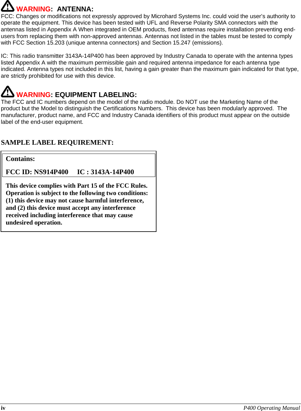 iv P400 Operating Manual       WARNING:  ANTENNA: FCC: Changes or modifications not expressly approved by Microhard Systems Inc. could void the user’s authority to operate the equipment. This device has been tested with UFL and Reverse Polarity SMA connectors with the antennas listed in Appendix A When integrated in OEM products, fixed antennas require installation preventing end-users from replacing them with non-approved antennas. Antennas not listed in the tables must be tested to comply with FCC Section 15.203 (unique antenna connectors) and Section 15.247 (emissions).  IC: This radio transmitter 3143A-14P400 has been approved by Industry Canada to operate with the antenna types listed Appendix A with the maximum permissible gain and required antenna impedance for each antenna type indicated. Antenna types not included in this list, having a gain greater than the maximum gain indicated for that type, are strictly prohibited for use with this device.   WARNING: EQUIPMENT LABELING: The FCC and IC numbers depend on the model of the radio module. Do NOT use the Marketing Name of the product but the Model to distinguish the Certifications Numbers.  This device has been modularly approved.  The manufacturer, product name, and FCC and Industry Canada identifiers of this product must appear on the outside label of the end-user equipment.   SAMPLE LABEL REQUIREMENT:                 Contains:    FCC ID: NS914P400     IC : 3143A-14P400 This device complies with Part 15 of the FCC Rules.  Operation is subject to the following two conditions: (1) this device may not cause harmful interference, and (2) this device must accept any interference received including interference that may cause undesired operation. 