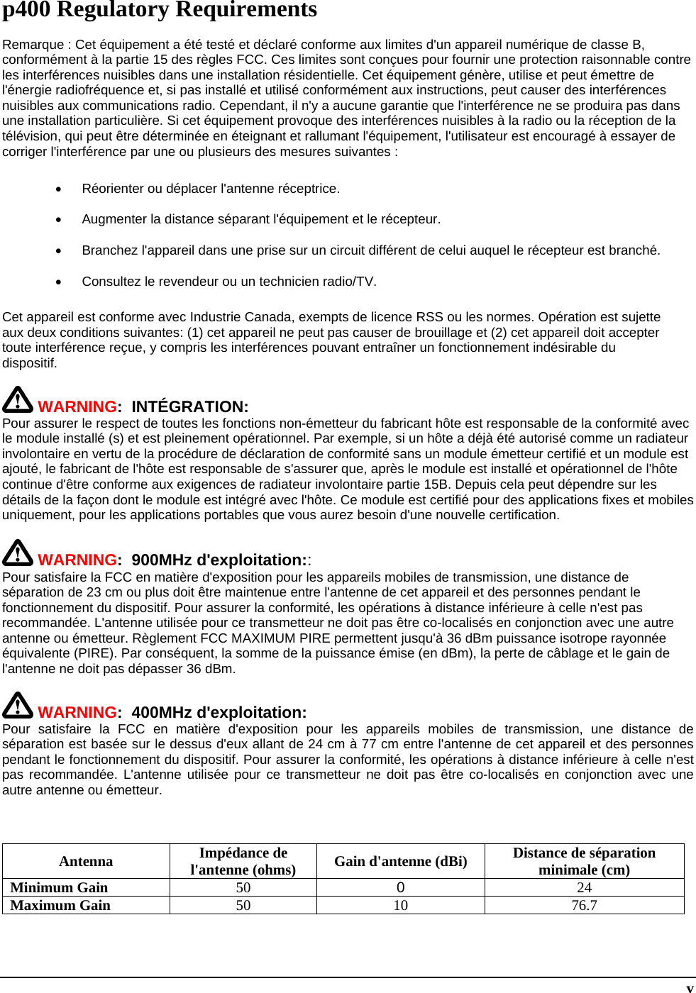  v p400 Regulatory Requirements Remarque : Cet équipement a été testé et déclaré conforme aux limites d&apos;un appareil numérique de classe B, conformément à la partie 15 des règles FCC. Ces limites sont conçues pour fournir une protection raisonnable contre les interférences nuisibles dans une installation résidentielle. Cet équipement génère, utilise et peut émettre de l&apos;énergie radiofréquence et, si pas installé et utilisé conformément aux instructions, peut causer des interférences nuisibles aux communications radio. Cependant, il n&apos;y a aucune garantie que l&apos;interférence ne se produira pas dans une installation particulière. Si cet équipement provoque des interférences nuisibles à la radio ou la réception de la télévision, qui peut être déterminée en éteignant et rallumant l&apos;équipement, l&apos;utilisateur est encouragé à essayer de corriger l&apos;interférence par une ou plusieurs des mesures suivantes :   Réorienter ou déplacer l&apos;antenne réceptrice.   Augmenter la distance séparant l&apos;équipement et le récepteur.   Branchez l&apos;appareil dans une prise sur un circuit différent de celui auquel le récepteur est branché.   Consultez le revendeur ou un technicien radio/TV. Cet appareil est conforme avec Industrie Canada, exempts de licence RSS ou les normes. Opération est sujette aux deux conditions suivantes: (1) cet appareil ne peut pas causer de brouillage et (2) cet appareil doit accepter toute interférence reçue, y compris les interférences pouvant entraîner un fonctionnement indésirable du dispositif.   WARNING:  INTÉGRATION: Pour assurer le respect de toutes les fonctions non-émetteur du fabricant hôte est responsable de la conformité avec le module installé (s) et est pleinement opérationnel. Par exemple, si un hôte a déjà été autorisé comme un radiateur involontaire en vertu de la procédure de déclaration de conformité sans un module émetteur certifié et un module est ajouté, le fabricant de l&apos;hôte est responsable de s&apos;assurer que, après le module est installé et opérationnel de l&apos;hôte continue d&apos;être conforme aux exigences de radiateur involontaire partie 15B. Depuis cela peut dépendre sur les détails de la façon dont le module est intégré avec l&apos;hôte. Ce module est certifié pour des applications fixes et mobiles uniquement, pour les applications portables que vous aurez besoin d&apos;une nouvelle certification.   WARNING:  900MHz d&apos;exploitation:: Pour satisfaire la FCC en matière d&apos;exposition pour les appareils mobiles de transmission, une distance de séparation de 23 cm ou plus doit être maintenue entre l&apos;antenne de cet appareil et des personnes pendant le fonctionnement du dispositif. Pour assurer la conformité, les opérations à distance inférieure à celle n&apos;est pas recommandée. L&apos;antenne utilisée pour ce transmetteur ne doit pas être co-localisés en conjonction avec une autre antenne ou émetteur. Règlement FCC MAXIMUM PIRE permettent jusqu&apos;à 36 dBm puissance isotrope rayonnée équivalente (PIRE). Par conséquent, la somme de la puissance émise (en dBm), la perte de câblage et le gain de l&apos;antenne ne doit pas dépasser 36 dBm.   WARNING:  400MHz d&apos;exploitation: Pour satisfaire la FCC en matière d&apos;exposition pour les appareils mobiles de transmission, une distance de séparation est basée sur le dessus d&apos;eux allant de 24 cm à 77 cm entre l&apos;antenne de cet appareil et des personnes pendant le fonctionnement du dispositif. Pour assurer la conformité, les opérations à distance inférieure à celle n&apos;est pas recommandée. L&apos;antenne utilisée pour ce transmetteur ne doit pas être co-localisés en conjonction avec une autre antenne ou émetteur.     Antenna Impédance de l&apos;antenne (ohms)  Gain d&apos;antenne (dBi) Distance de séparation minimale (cm) Minimum Gain 50  0  24 Maximum Gain 50 10 76.7  