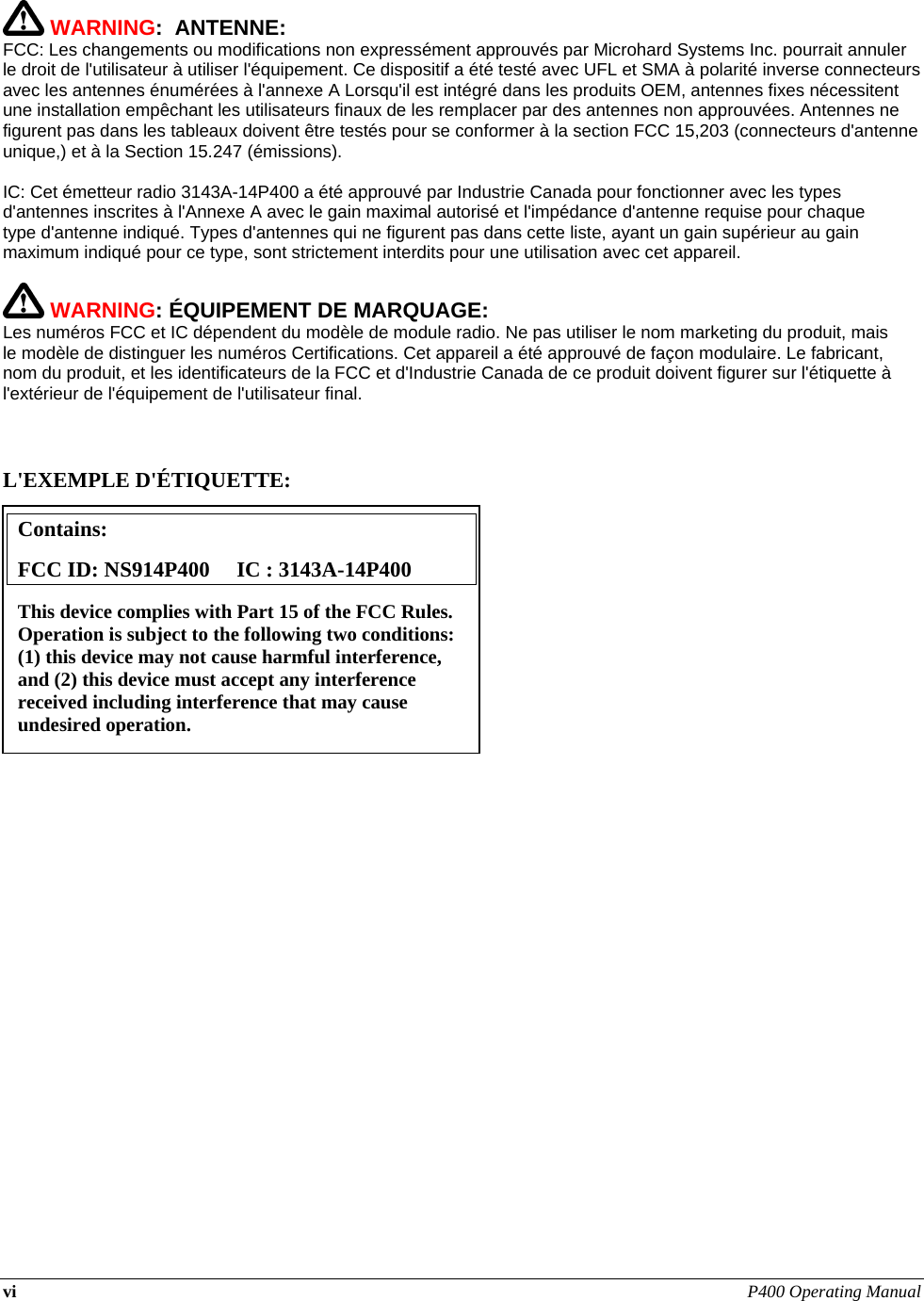 vi P400 Operating Manual     WARNING:  ANTENNE: FCC: Les changements ou modifications non expressément approuvés par Microhard Systems Inc. pourrait annuler le droit de l&apos;utilisateur à utiliser l&apos;équipement. Ce dispositif a été testé avec UFL et SMA à polarité inverse connecteurs avec les antennes énumérées à l&apos;annexe A Lorsqu&apos;il est intégré dans les produits OEM, antennes fixes nécessitent une installation empêchant les utilisateurs finaux de les remplacer par des antennes non approuvées. Antennes ne figurent pas dans les tableaux doivent être testés pour se conformer à la section FCC 15,203 (connecteurs d&apos;antenne unique,) et à la Section 15.247 (émissions).   IC: Cet émetteur radio 3143A-14P400 a été approuvé par Industrie Canada pour fonctionner avec les types d&apos;antennes inscrites à l&apos;Annexe A avec le gain maximal autorisé et l&apos;impédance d&apos;antenne requise pour chaque type d&apos;antenne indiqué. Types d&apos;antennes qui ne figurent pas dans cette liste, ayant un gain supérieur au gain maximum indiqué pour ce type, sont strictement interdits pour une utilisation avec cet appareil.   WARNING: ÉQUIPEMENT DE MARQUAGE: Les numéros FCC et IC dépendent du modèle de module radio. Ne pas utiliser le nom marketing du produit, mais le modèle de distinguer les numéros Certifications. Cet appareil a été approuvé de façon modulaire. Le fabricant, nom du produit, et les identificateurs de la FCC et d&apos;Industrie Canada de ce produit doivent figurer sur l&apos;étiquette à l&apos;extérieur de l&apos;équipement de l&apos;utilisateur final.    L&apos;EXEMPLE D&apos;ÉTIQUETTE:                      Contains:    FCC ID: NS914P400     IC : 3143A-14P400 This device complies with Part 15 of the FCC Rules.  Operation is subject to the following two conditions: (1) this device may not cause harmful interference, and (2) this device must accept any interference received including interference that may cause undesired operation. 