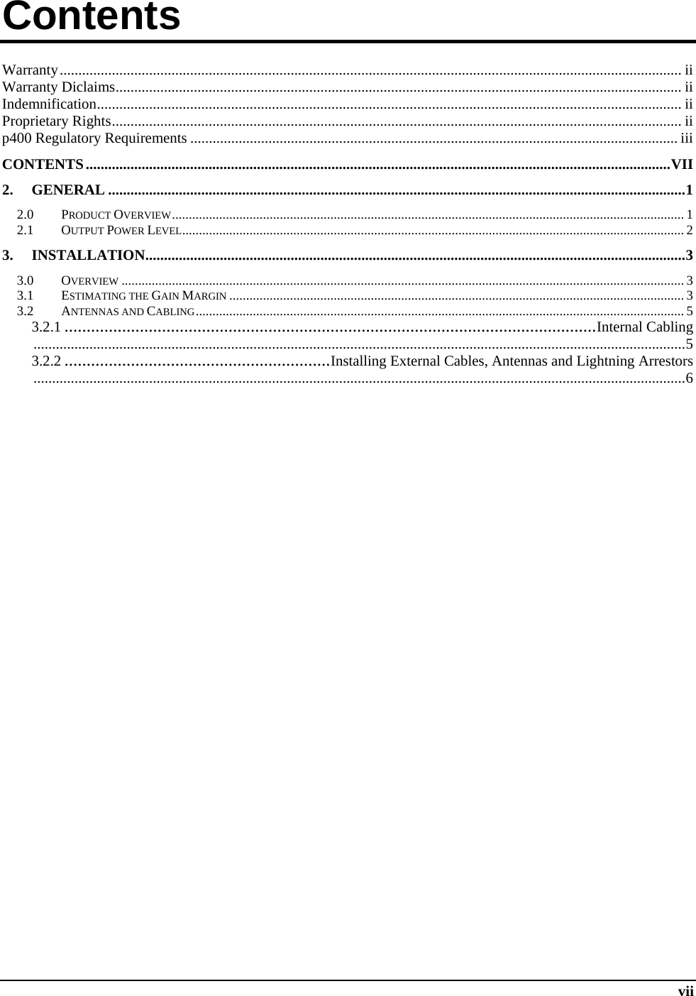  vii Contents          Warranty ....................................................................................................................................................................... ii Warranty Diclaims ........................................................................................................................................................ ii Indemnification ............................................................................................................................................................. ii Proprietary Rights ......................................................................................................................................................... ii p400 Regulatory Requirements ................................................................................................................................... iii CONTENTS ............................................................................................................................................................. VII 2. GENERAL ........................................................................................................................................................... 1 2.0 PRODUCT OVERVIEW ........................................................................................................................................................ 1 2.1 OUTPUT POWER LEVEL .............................................................................................................................. ....................... 2 3. INSTALLATION ................................................................................................................................................. 3 3.0 OVERVIEW ....................................................................................................................................................................... 3 3.1 ESTIMATING THE GAIN MARGIN ....................................................................................................................................... 3 3.2 ANTENNAS AND CABLING ................................................................................................................................................. 5 3.2.1 ........................................................................................................................ Internal Cabling ............................................................................................................................................................................... 5 3.2.2 ............................................................ Installing External Cables, Antennas and Lightning Arrestors ............................................................................................................................................................................... 6     