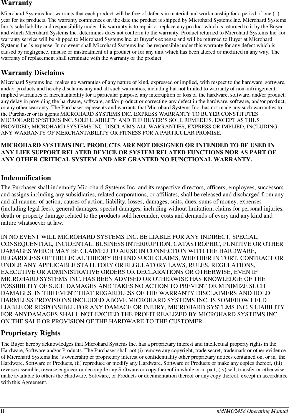 ii nMIMO2458 Operating Manual  Warranty Microhard Systems Inc. warrants that each product will be free of defects in material and workmanship for a period of one (1) year for its products. The warranty commences on the date the product is shipped by Microhard Systems Inc. Microhard Systems Inc.’s sole liability and responsibility under this warranty is to repair or replace any product which is returned to it by the Buyer and which Microhard Systems Inc. determines does not conform to the warranty. Product returned to Microhard Systems Inc. for warranty service will be shipped to Microhard Systems Inc. at Buyer’s expense and will be returned to Buyer at Microhard Systems Inc.’s expense. In no event shall Microhard Systems Inc. be responsible under this warranty for any defect which is caused by negligence, misuse or mistreatment of a product or for any unit which has been altered or modified in any way. The warranty of replacement shall terminate with the warranty of the product. Warranty Disclaims Microhard Systems Inc. makes no warranties of any nature of kind, expressed or implied, with respect to the hardware, software, and/or products and hereby disclaims any and all such warranties, including but not limited to warranty of non-infringement, implied warranties of merchantability for a particular purpose, any interruption or loss of the hardware, software, and/or product, any delay in providing the hardware, software, and/or product or correcting any defect in the hardware, software, and/or product, or any other warranty. The Purchaser represents and warrants that Microhard Systems Inc. has not made any such warranties to the Purchaser or its agents MICROHARD SYSTEMS INC. EXPRESS WARRANTY TO BUYER CONSTITUTES MICROHARD SYSTEMS INC. SOLE LIABILITY AND THE BUYER’S SOLE REMEDIES. EXCEPT AS THUS PROVIDED, MICROHARD SYSTEMS INC. DISCLAIMS ALL WARRANTIES, EXPRESS OR IMPLIED, INCLUDING ANY WARRANTY OF MERCHANTABILITY OR FITNESS FOR A PARTICULAR PROMISE.  MICROHARD SYSTEMS INC. PRODUCTS ARE NOT DESIGNED OR INTENDED TO BE USED IN ANY LIFE SUPPORT RELATED DEVICE OR SYSTEM RELATED FUNCTIONS NOR AS PART OF ANY OTHER CRITICAL SYSTEM AND ARE GRANTED NO FUNCTIONAL WARRANTY.  Indemnification The Purchaser shall indemnify Microhard Systems Inc. and its respective directors, officers, employees, successors and assigns including any subsidiaries, related corporations, or affiliates, shall be released and discharged from any and all manner of action, causes of action, liability, losses, damages, suits, dues, sums of money, expenses (including legal fees), general damages, special damages, including without limitation, claims for personal injuries, death or property damage related to the products sold hereunder, costs and demands of every and any kind and nature whatsoever at law.   IN NO EVENT WILL MICROHARD SYSTEMS INC. BE LIABLE FOR ANY INDIRECT, SPECIAL, CONSEQUENTIAL, INCIDENTAL, BUSINESS INTERRUPTION, CATASTROPHIC, PUNITIVE OR OTHER DAMAGES WHICH MAY BE CLAIMED TO ARISE IN CONNECTION WITH THE HARDWARE, REGARDLESS OF THE LEGAL THEORY BEHIND SUCH CLAIMS, WHETHER IN TORT, CONTRACT OR UNDER ANY APPLICABLE STATUTORY OR REGULATORY LAWS, RULES, REGULATIONS, EXECUTIVE OR ADMINISTRATIVE ORDERS OR DECLARATIONS OR OTHERWISE, EVEN IF MICROHARD SYSTEMS INC. HAS BEEN ADVISED OR OTHERWISE HAS KNOWLEDGE OF THE POSSIBILITY OF SUCH DAMAGES AND TAKES NO ACTION TO PREVENT OR MINIMIZE SUCH DAMAGES. IN THE EVENT THAT REGARDLESS OF THE WARRANTY DISCLAIMERS AND HOLD HARMLESS PROVISIONS INCLUDED ABOVE MICROHARD SYSTEMS INC. IS SOMEHOW HELD LIABLE OR RESPONSIBLE FOR ANY DAMAGE OR INJURY, MICROHARD SYSTEMS INC.&apos;S LIABILITY FOR ANYDAMAGES SHALL NOT EXCEED THE PROFIT REALIZED BY MICROHARD SYSTEMS INC. ON THE SALE OR PROVISION OF THE HARDWARE TO THE CUSTOMER. Proprietary Rights The Buyer hereby acknowledges that Microhard Systems Inc. has a proprietary interest and intellectual property rights in the Hardware, Software and/or Products. The Purchaser shall not (i) remove any copyright, trade secret, trademark or other evidence of Microhard Systems Inc.’s ownership or proprietary interest or confidentiality other proprietary notices contained on, or in, the Hardware, Software or Products, (ii) reproduce or modify any Hardware, Software or Products or make any copies thereof, (iii) reverse assemble, reverse engineer or decompile any Software or copy thereof in whole or in part, (iv) sell, transfer or otherwise make available to others the Hardware, Software, or Products or documentation thereof or any copy thereof, except in accordance with this Agreement. 