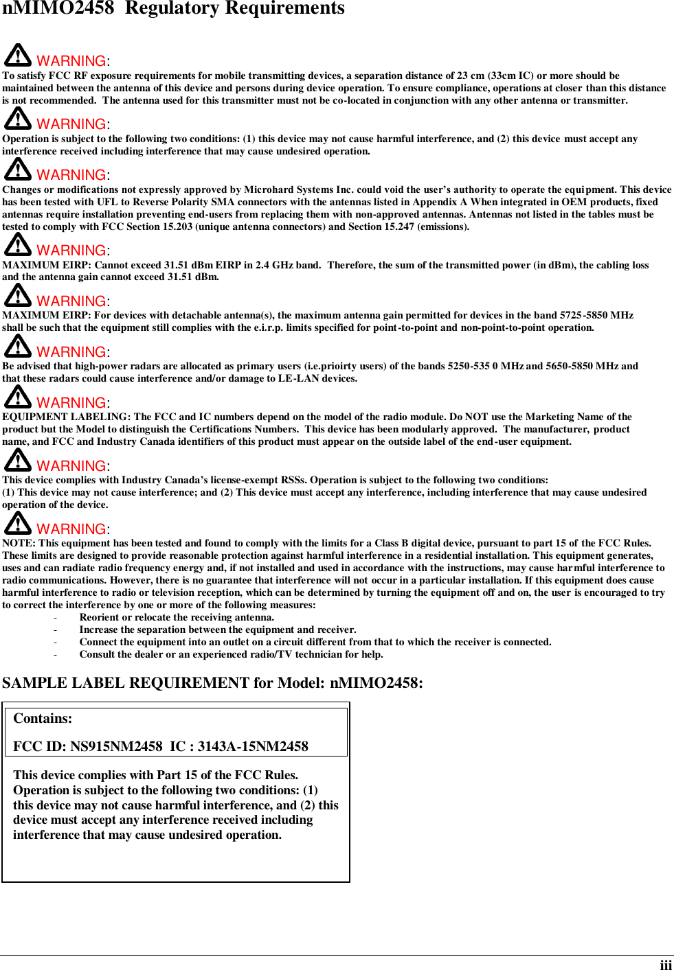  iii nMIMO2458  Regulatory Requirements   WARNING:   To satisfy FCC RF exposure requirements for mobile transmitting devices, a separation distance of 23 cm (33cm IC) or more should be maintained between the antenna of this device and persons during device operation. To ensure compliance, operations at closer than this distance is not recommended.  The antenna used for this transmitter must not be co-located in conjunction with any other antenna or transmitter.   WARNING:   Operation is subject to the following two conditions: (1) this device may not cause harmful interference, and (2) this device must accept any interference received including interference that may cause undesired operation.  WARNING:   Changes or modifications not expressly approved by Microhard Systems Inc. could void the user’s authority to operate the equi pment. This device has been tested with UFL to Reverse Polarity SMA connectors with the antennas listed in Appendix A When integrated in OEM products, fixed antennas require installation preventing end-users from replacing them with non-approved antennas. Antennas not listed in the tables must be tested to comply with FCC Section 15.203 (unique antenna connectors) and Section 15.247 (emissions).  WARNING: MAXIMUM EIRP: Cannot exceed 31.51 dBm EIRP in 2.4 GHz band.  Therefore, the sum of the transmitted power (in dBm), the cabling loss and the antenna gain cannot exceed 31.51 dBm.   WARNING: MAXIMUM EIRP: For devices with detachable antenna(s), the maximum antenna gain permitted for devices in the band 5725-5850 MHz shall be such that the equipment still complies with the e.i.r.p. limits specified for point-to-point and non-point-to-point operation.    WARNING: Be advised that high-power radars are allocated as primary users (i.e.prioirty users) of the bands 5250-535 0 MHz and 5650-5850 MHz and that these radars could cause interference and/or damage to LE-LAN devices.  WARNING: EQUIPMENT LABELING: The FCC and IC numbers depend on the model of the radio module. Do NOT use the Marketing Name of the product but the Model to distinguish the Certifications Numbers.  This device has been modularly approved.  The manufacturer, product name, and FCC and Industry Canada identifiers of this product must appear on the outside label of the end-user equipment.  WARNING:   This device complies with Industry Canada’s license-exempt RSSs. Operation is subject to the following two conditions: (1) This device may not cause interference; and (2) This device must accept any interference, including interference that may cause undesired operation of the device.  WARNING:   NOTE: This equipment has been tested and found to comply with the limits for a Class B digital device, pursuant to part 15 of the FCC Rules. These limits are designed to provide reasonable protection against harmful interference in a residential installation. This equipment generates, uses and can radiate radio frequency energy and, if not installed and used in accordance with the instructions, may cause harmful interference to radio communications. However, there is no guarantee that interference will not occur in a particular installation. If this equipment does cause harmful interference to radio or television reception, which can be determined by turning the equipment off and on, the user is encouraged to try to correct the interference by one or more of the following measures: - Reorient or relocate the receiving antenna. - Increase the separation between the equipment and receiver. - Connect the equipment into an outlet on a circuit different from that to which the receiver is connected. - Consult the dealer or an experienced radio/TV technician for help.  SAMPLE LABEL REQUIREMENT for Model: nMIMO2458:              Contains:    FCC ID: NS915NM2458  IC : 3143A-15NM2458 This device complies with Part 15 of the FCC Rules.  Operation is subject to the following two conditions: (1) this device may not cause harmful interference, and (2) this device must accept any interference received including interference that may cause undesired operation.  