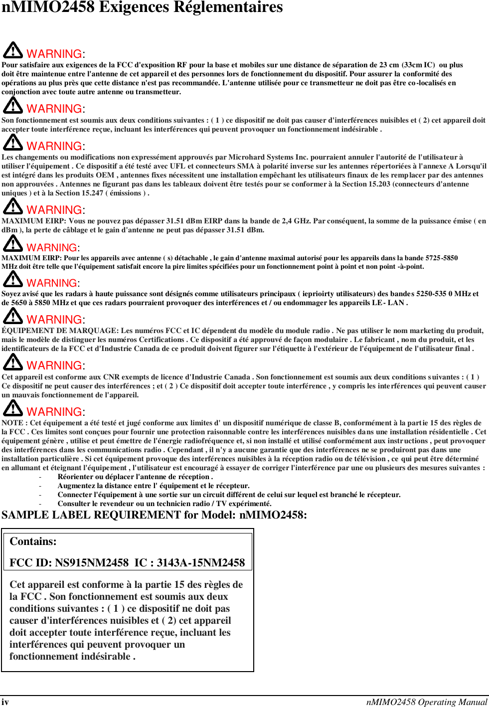 iv nMIMO2458 Operating Manual  nMIMO2458 Exigences Réglementaires   WARNING:   Pour satisfaire aux exigences de la FCC d&apos;exposition RF pour la base et mobiles sur une distance de séparation de 23 cm (33cm IC)  ou plus doit être maintenue entre l&apos;antenne de cet appareil et des personnes lors de fonctionnement du dispositif. Pour assurer la conformité des opérations au plus près que cette distance n&apos;est pas recommandée. L&apos;antenne utilisée pour ce transmetteur ne doit pas être co-localisés en conjonction avec toute autre antenne ou transmetteur.  WARNING:   Son fonctionnement est soumis aux deux conditions suivantes : ( 1 ) ce dispositif ne doit pas causer d&apos;interférences nuisibles et ( 2) cet appareil doit accepter toute interférence reçue, incluant les interférences qui peuvent provoquer un fonctionnement indésirable .  WARNING:   Les changements ou modifications non expressément approuvés par Microhard Systems Inc. pourraient annuler l&apos;autorité de l&apos;utilisateur à utiliser l&apos;équipement . Ce dispositif a été testé avec UFL et connecteurs SMA à polarité inverse sur les antennes répertoriées à l&apos;annexe A Lorsqu&apos;il est intégré dans les produits OEM , antennes fixes nécessitent une installation empêchant les utilisateurs finaux de les remplacer par des antennes non approuvées . Antennes ne figurant pas dans les tableaux doivent être testés pour se conformer à la Section 15.203 (connecteurs d&apos;antenne uniques ) et à la Section 15.247 ( émissions ) .  WARNING: MAXIMUM EIRP: Vous ne pouvez pas dépasser 31.51 dBm EIRP dans la bande de 2,4 GHz. Par conséquent, la somme de la puissance émise ( en dBm ), la perte de câblage et le gain d&apos;antenne ne peut pas dépasser 31.51 dBm.  WARNING: MAXIMUM EIRP: Pour les appareils avec antenne ( s) détachable , le gain d&apos;antenne maximal autorisé pour les appareils dans la bande 5725-5850 MHz doit être telle que l&apos;équipement satisfait encore la pire limites spécifiées pour un fonctionnement point à point et non point -à-point.  WARNING: Soyez avisé que les radars à haute puissance sont désignés comme utilisateurs principaux ( ieprioirty utilisateurs) des bandes 5250-535 0 MHz et de 5650 à 5850 MHz et que ces radars pourraient provoquer des interférences et / ou endommager les appareils LE- LAN .  WARNING: ÉQUIPEMENT DE MARQUAGE: Les numéros FCC et IC dépendent du modèle du module radio . Ne pas utiliser le nom marketing du produit, mais le modèle de distinguer les numéros Certifications . Ce dispositif a été approuvé de façon modulaire . Le fabricant , nom du produit, et les identificateurs de la FCC et d&apos;Industrie Canada de ce produit doivent figurer sur l&apos;étiquette à l&apos;extérieur de l&apos;équipement de l&apos;utilisateur final .  WARNING:   Cet appareil est conforme aux CNR exempts de licence d&apos;Industrie Canada . Son fonctionnement est soumis aux deux conditions suivantes : ( 1 ) Ce dispositif ne peut causer des interférences ; et ( 2 ) Ce dispositif doit accepter toute interférence , y compris les interférences qui peuvent causer un mauvais fonctionnement de l&apos;appareil.  WARNING:   NOTE : Cet équipement a été testé et jugé conforme aux limites d&apos; un dispositif numérique de classe B, conformément à la partie 15 des règles de la FCC . Ces limites sont conçues pour fournir une protection raisonnable contre les interférences nuisibles dans une installation résidentielle . Cet équipement génère , utilise et peut émettre de l&apos;énergie radiofréquence et, si non installé et utilisé conformément aux instructions , peut provoquer des interférences dans les communications radio . Cependant , il n&apos;y a aucune garantie que des interférences ne se produiront pas dans une installation particulière . Si cet équipement provoque des interférences nuisibles à la réception radio ou de télévision , ce qui peut être déterminé en allumant et éteignant l&apos;équipement , l&apos;utilisateur est encouragé à essayer de corriger l&apos;interférence par une ou plusieurs des mesures suivantes : - Réorienter ou déplacer l&apos;antenne de réception . - Augmentez la distance entre l&apos; équipement et le récepteur. - Connecter l&apos;équipement à une sortie sur un circuit différent de celui sur lequel est branché le récepteur. - Consulter le revendeur ou un technicien radio / TV expérimenté. SAMPLE LABEL REQUIREMENT for Model: nMIMO2458:             Contains:    FCC ID: NS915NM2458  IC : 3143A-15NM2458 Cet appareil est conforme à la partie 15 des règles de la FCC . Son fonctionnement est soumis aux deux conditions suivantes : ( 1 ) ce dispositif ne doit pas causer d&apos;interférences nuisibles et ( 2) cet appareil doit accepter toute interférence reçue, incluant les interférences qui peuvent provoquer un fonctionnement indésirable .  