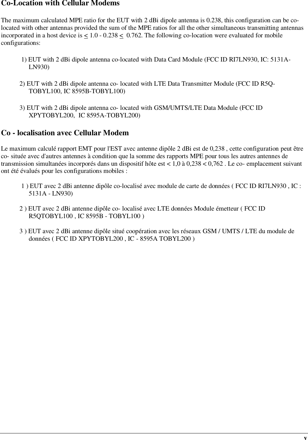  v Co-Location with Cellular Modems The maximum calculated MPE ratio for the EUT with 2 dBi dipole antenna is 0.238, this configuration can be co-located with other antennas provided the sum of the MPE ratios for all the other simultaneous transmitting antennas incorporated in a host device is &lt; 1.0 - 0.238 &lt;  0.762. The following co-location were evaluated for mobile configurations:  1) EUT with 2 dBi dipole antenna co-located with Data Card Module (FCC ID RI7LN930, IC: 5131A-LN930) 2) EUT with 2 dBi dipole antenna co- located with LTE Data Transmitter Module (FCC ID R5Q-TOBYL100, IC 8595B-TOBYL100) 3) EUT with 2 dBi dipole antenna co- located with GSM/UMTS/LTE Data Module (FCC ID XPYTOBYL200,  IC 8595A-TOBYL200) Co - localisation avec Cellular Modem  Le maximum calculé rapport EMT pour l&apos;EST avec antenne dipôle 2 dBi est de 0,238 , cette configuration peut être co- située avec d&apos;autres antennes à condition que la somme des rapports MPE pour tous les autres antennes de transmission simultanées incorporés dans un dispositif hôte est &lt; 1,0 à 0,238 &lt; 0,762 . Le co- emplacement suivant ont été évalués pour les configurations mobiles :   1 ) EUT avec 2 dBi antenne dipôle co-localisé avec module de carte de données ( FCC ID RI7LN930 , IC : 5131A - LN930)  2 ) EUT avec 2 dBi antenne dipôle co- localisé avec LTE données Module émetteur ( FCC ID R5QTOBYL100 , IC 8595B - TOBYL100 )  3 ) EUT avec 2 dBi antenne dipôle situé coopération avec les réseaux GSM / UMTS / LTE du module de données ( FCC ID XPYTOBYL200 , IC - 8595A TOBYL200 ) 