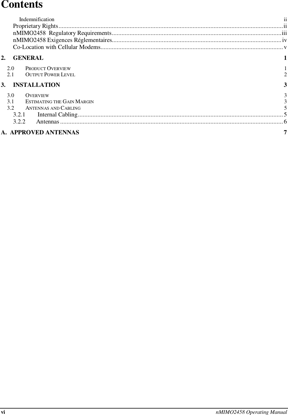 vi nMIMO2458 Operating Manual  Contents          Indemnification  ii Proprietary Rights ........................................................................................................................................... ii nMIMO2458  Regulatory Requirements ......................................................................................................... iii nMIMO2458 Exigences Réglementaires......................................................................................................... iv Co-Location with Cellular Modems................................................................................................................. v 2. GENERAL  1 2.0 PRODUCT OVERVIEW  1 2.1 OUTPUT POWER LEVEL  2 3. INSTALLATION  3 3.0 OVERVIEW  3 3.1 ESTIMATING THE GAIN MARGIN  3 3.2 ANTENNAS AND CABLING  5 3.2.1 Internal Cabling ............................................................................................................................... 5 3.2.2       Antennas .......................................................................................................................................... 6 A.  APPROVED ANTENNAS  7     