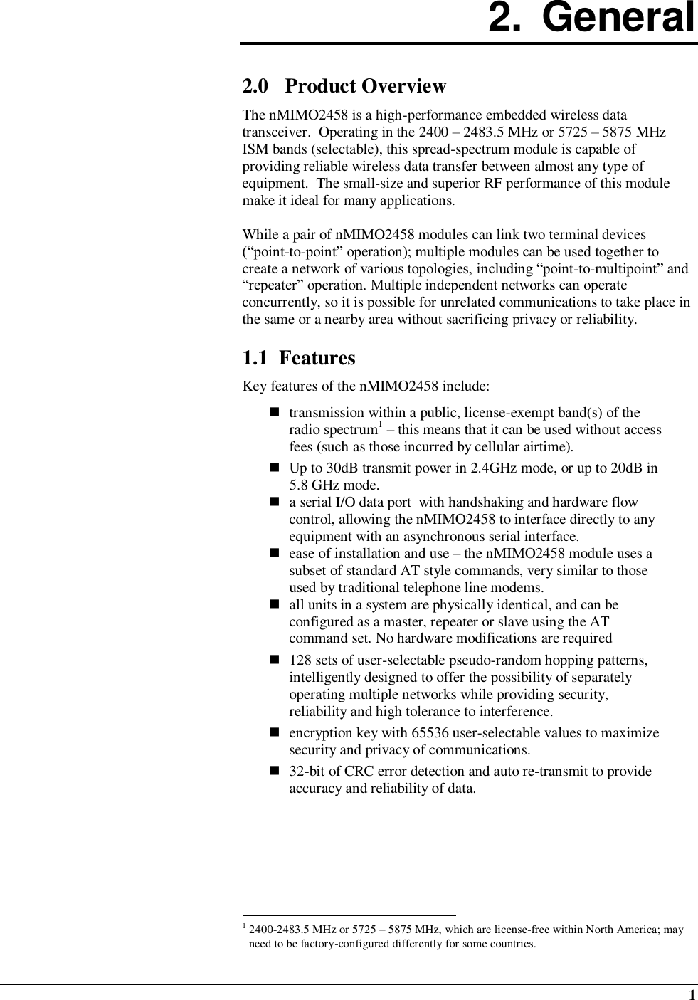  1 2.  General  2.0 Product Overview The nMIMO2458 is a high-performance embedded wireless data transceiver.  Operating in the 2400 – 2483.5 MHz or 5725 – 5875 MHz ISM bands (selectable), this spread-spectrum module is capable of providing reliable wireless data transfer between almost any type of equipment.  The small-size and superior RF performance of this module make it ideal for many applications.   While a pair of nMIMO2458 modules can link two terminal devices (“point-to-point” operation); multiple modules can be used together to create a network of various topologies, including “point-to-multipoint” and “repeater” operation. Multiple independent networks can operate concurrently, so it is possible for unrelated communications to take place in the same or a nearby area without sacrificing privacy or reliability.  1.1  Features Key features of the nMIMO2458 include:   transmission within a public, license-exempt band(s) of the radio spectrum1 – this means that it can be used without access fees (such as those incurred by cellular airtime).  Up to 30dB transmit power in 2.4GHz mode, or up to 20dB in 5.8 GHz mode.  a serial I/O data port  with handshaking and hardware flow control, allowing the nMIMO2458 to interface directly to any equipment with an asynchronous serial interface.  ease of installation and use – the nMIMO2458 module uses a subset of standard AT style commands, very similar to those used by traditional telephone line modems.   all units in a system are physically identical, and can be configured as a master, repeater or slave using the AT command set. No hardware modifications are required   128 sets of user-selectable pseudo-random hopping patterns, intelligently designed to offer the possibility of separately operating multiple networks while providing security, reliability and high tolerance to interference.   encryption key with 65536 user-selectable values to maximize security and privacy of communications.  32-bit of CRC error detection and auto re-transmit to provide accuracy and reliability of data.                                                         1 2400-2483.5 MHz or 5725 – 5875 MHz, which are license-free within North America; may need to be factory-configured differently for some countries. 