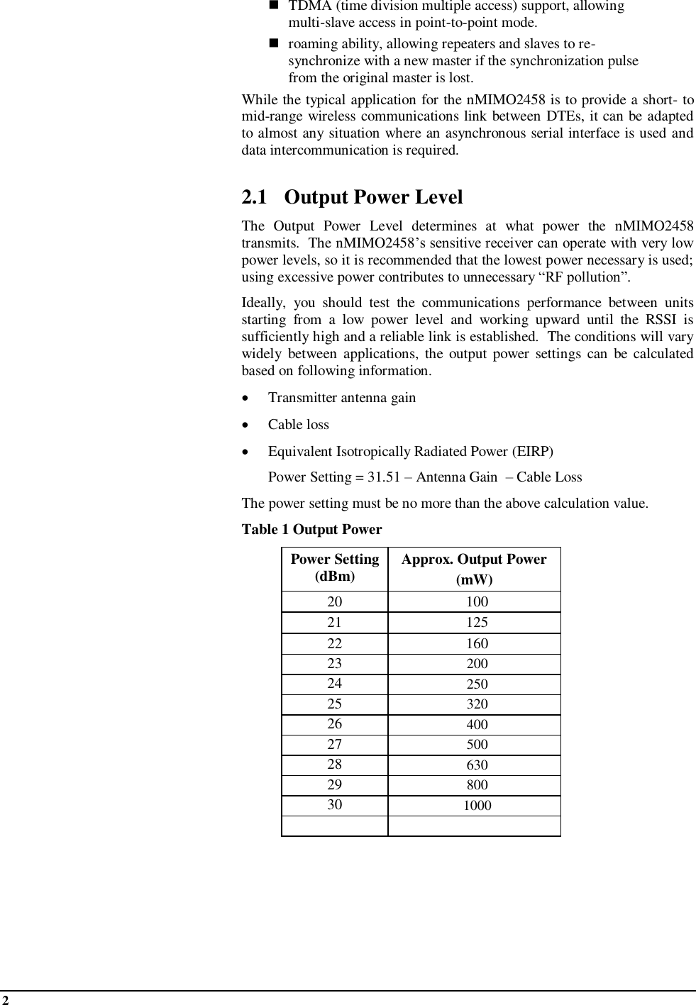 2     TDMA (time division multiple access) support, allowing multi-slave access in point-to-point mode.  roaming ability, allowing repeaters and slaves to re-synchronize with a new master if the synchronization pulse from the original master is lost. While the typical application for the nMIMO2458 is to provide a short- to mid-range wireless communications link between DTEs, it can be adapted to almost any situation where an asynchronous serial interface is used and data intercommunication is required.  2.1 Output Power Level The  Output  Power  Level  determines  at  what  power  the  nMIMO2458 transmits.  The nMIMO2458’s sensitive receiver can operate with very low power levels, so it is recommended that the lowest power necessary is used; using excessive power contributes to unnecessary “RF pollution”. Ideally,  you  should  test  the  communications  performance  between  units starting  from  a  low  power  level  and  working  upward  until  the  RSSI  is sufficiently high and a reliable link is established.  The conditions will vary widely  between  applications,  the  output  power  settings  can  be  calculated based on following information.  Transmitter antenna gain   Cable loss  Equivalent Isotropically Radiated Power (EIRP)    Power Setting = 31.51 – Antenna Gain  – Cable Loss The power setting must be no more than the above calculation value.   Table 1 Output Power Power Setting (dBm) Approx. Output Power  (mW) 20 100 21 125 22 160 23 200 24 250 25 320 26 400 27 500 28 630 29 800 30 1000    