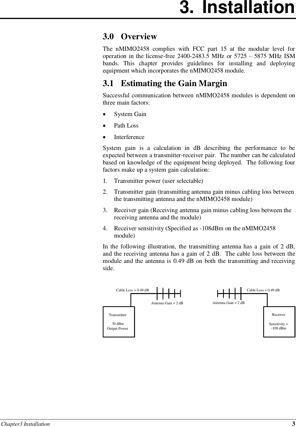 Chapter3 Installation 3 3.  Installation        3.0 Overview The  nMIMO2458  complies  with  FCC  part  15  at  the  modular  level  for operation in the license-free 2400-2483.5 MHz or 5725 – 5875 MHz ISM bands.  This  chapter  provides  guidelines  for  installing  and  deploying equipment which incorporates the nMIMO2458 module. 3.1 Estimating the Gain Margin Successful communication between nMIMO2458 modules is dependent on three main factors:  System Gain  Path Loss  Interference System  gain  is  a  calculation  in  dB  describing  the  performance  to  be expected between a transmitter-receiver pair.  The number can be calculated based on knowledge of the equipment being deployed.  The following four factors make up a system gain calculation: 1. Transmitter power (user selectable) 2. Transmitter gain (transmitting antenna gain minus cabling loss between the transmitting antenna and the nMIMO2458 module) 3. Receiver gain (Receiving antenna gain minus cabling loss between the receiving antenna and the module) 4. Receiver sensitivity (Specified as -108dBm on the nMIMO2458 module) In the following illustration, the transmitting antenna has a gain of  2 dB, and the receiving antenna has a gain of 2 dB.  The cable loss between the module and the antenna is 0.49 dB on both the transmitting and receiving side.         Transmitter 30 dBm Output Power Receiver Sensitivity = -108 dBm Cable Loss = 0.49 dB Cable Loss = 0.49 dB Antenna Gain = 2 dB Antenna Gain = 2 dB 