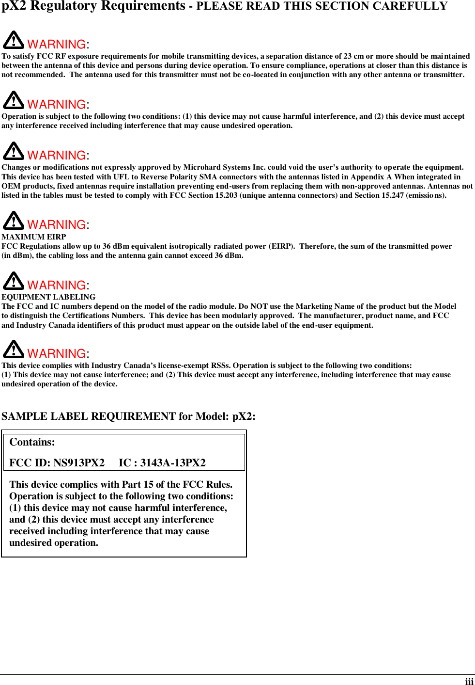  iii pX2 Regulatory Requirements - PLEASE READ THIS SECTION CAREFULLY   WARNING:   To satisfy FCC RF exposure requirements for mobile transmitting devices, a separation distance of 23 cm or more should be maintained between the antenna of this device and persons during device operation. To ensure compliance, operations at closer than this distance is not recommended.  The antenna used for this transmitter must not be co-located in conjunction with any other antenna or transmitter.    WARNING:   Operation is subject to the following two conditions: (1) this device may not cause harmful interference, and (2) this device must accept any interference received including interference that may cause undesired operation.   WARNING:   Changes or modifications not expressly approved by Microhard Systems Inc. could void the user’s authority to operate the equipment. This device has been tested with UFL to Reverse Polarity SMA connectors with the antennas listed in Appendix A When integrated in OEM products, fixed antennas require installation preventing end-users from replacing them with non-approved antennas. Antennas not listed in the tables must be tested to comply with FCC Section 15.203 (unique antenna connectors) and Section 15.247 (emissions).   WARNING: MAXIMUM EIRP FCC Regulations allow up to 36 dBm equivalent isotropically radiated power (EIRP).  Therefore, the sum of the transmitted power (in dBm), the cabling loss and the antenna gain cannot exceed 36 dBm.     WARNING: EQUIPMENT LABELING The FCC and IC numbers depend on the model of the radio module. Do NOT use the Marketing Name of the product but the Model to distinguish the Certifications Numbers.  This device has been modularly approved.  The manufacturer, product name, and FCC and Industry Canada identifiers of this product must appear on the outside label of the end-user equipment.   WARNING:   This device complies with Industry Canada’s license-exempt RSSs. Operation is subject to the following two conditions: (1) This device may not cause interference; and (2) This device must accept any interference, including interference that may cause undesired operation of the device.  SAMPLE LABEL REQUIREMENT for Model: pX2:              Contains:    FCC ID: NS913PX2     IC : 3143A-13PX2 This device complies with Part 15 of the FCC Rules.  Operation is subject to the following two conditions: (1) this device may not cause harmful interference, and (2) this device must accept any interference received including interference that may cause undesired operation.  