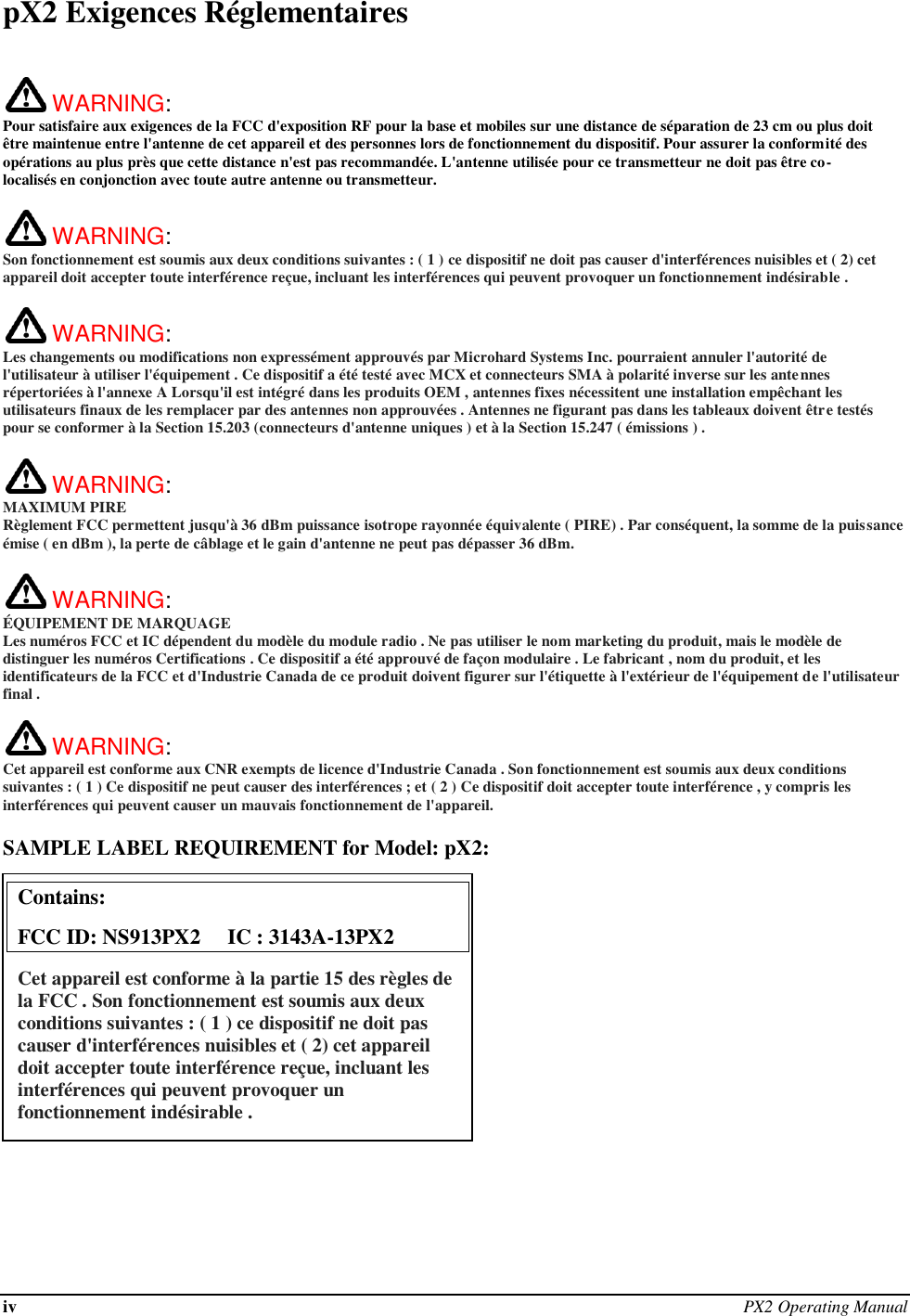 iv PX2 Operating Manual  pX2 Exigences Réglementaires   WARNING:   Pour satisfaire aux exigences de la FCC d&apos;exposition RF pour la base et mobiles sur une distance de séparation de 23 cm ou plus doit être maintenue entre l&apos;antenne de cet appareil et des personnes lors de fonctionnement du dispositif. Pour assurer la conformité des opérations au plus près que cette distance n&apos;est pas recommandée. L&apos;antenne utilisée pour ce transmetteur ne doit pas être co-localisés en conjonction avec toute autre antenne ou transmetteur.   WARNING:   Son fonctionnement est soumis aux deux conditions suivantes : ( 1 ) ce dispositif ne doit pas causer d&apos;interférences nuisibles et ( 2) cet appareil doit accepter toute interférence reçue, incluant les interférences qui peuvent provoquer un fonctionnement indésirable .   WARNING:   Les changements ou modifications non expressément approuvés par Microhard Systems Inc. pourraient annuler l&apos;autorité de l&apos;utilisateur à utiliser l&apos;équipement . Ce dispositif a été testé avec MCX et connecteurs SMA à polarité inverse sur les antennes répertoriées à l&apos;annexe A Lorsqu&apos;il est intégré dans les produits OEM , antennes fixes nécessitent une installation empêchant les utilisateurs finaux de les remplacer par des antennes non approuvées . Antennes ne figurant pas dans les tableaux doivent être testés pour se conformer à la Section 15.203 (connecteurs d&apos;antenne uniques ) et à la Section 15.247 ( émissions ) .   WARNING: MAXIMUM PIRE Règlement FCC permettent jusqu&apos;à 36 dBm puissance isotrope rayonnée équivalente ( PIRE) . Par conséquent, la somme de la puissance émise ( en dBm ), la perte de câblage et le gain d&apos;antenne ne peut pas dépasser 36 dBm.     WARNING: ÉQUIPEMENT DE MARQUAGE Les numéros FCC et IC dépendent du modèle du module radio . Ne pas utiliser le nom marketing du produit, mais le modèle de distinguer les numéros Certifications . Ce dispositif a été approuvé de façon modulaire . Le fabricant , nom du produit, et les identificateurs de la FCC et d&apos;Industrie Canada de ce produit doivent figurer sur l&apos;étiquette à l&apos;extérieur de l&apos;équipement de l&apos;utilisateur final .   WARNING:   Cet appareil est conforme aux CNR exempts de licence d&apos;Industrie Canada . Son fonctionnement est soumis aux deux conditions suivantes : ( 1 ) Ce dispositif ne peut causer des interférences ; et ( 2 ) Ce dispositif doit accepter toute interférence , y compris les interférences qui peuvent causer un mauvais fonctionnement de l&apos;appareil.  SAMPLE LABEL REQUIREMENT for Model: pX2:              Contains:    FCC ID: NS913PX2     IC : 3143A-13PX2 Cet appareil est conforme à la partie 15 des règles de la FCC . Son fonctionnement est soumis aux deux conditions suivantes : ( 1 ) ce dispositif ne doit pas causer d&apos;interférences nuisibles et ( 2) cet appareil doit accepter toute interférence reçue, incluant les interférences qui peuvent provoquer un fonctionnement indésirable .  